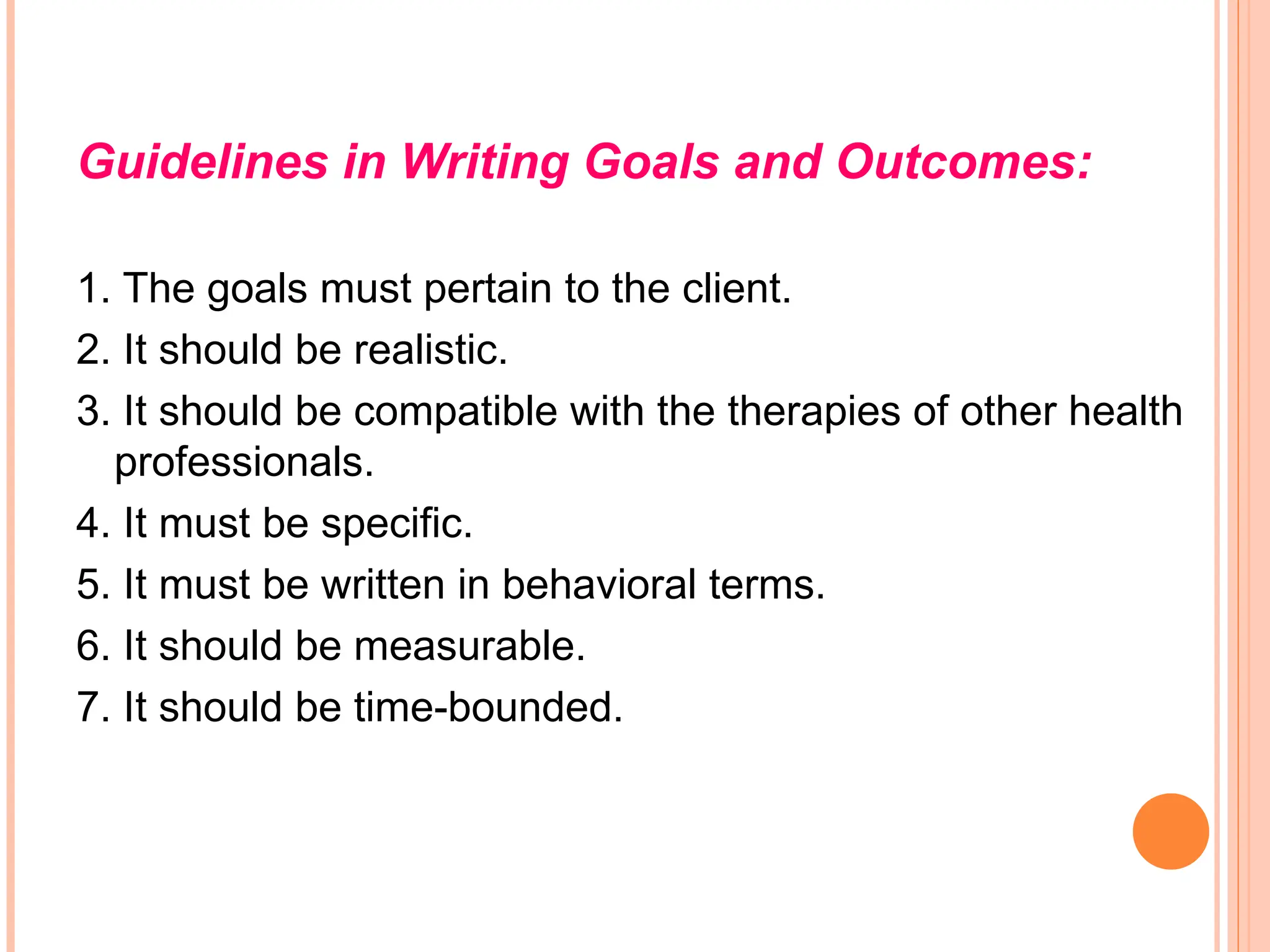 Guidelines in Writing Goals and Outcomes:
1. The goals must pertain to the client.
2. It should be realistic.
3. It should be compatible with the therapies of other health
professionals.
4. It must be specific.
5. It must be written in behavioral terms.
6. It should be measurable.
7. It should be time-bounded.
 