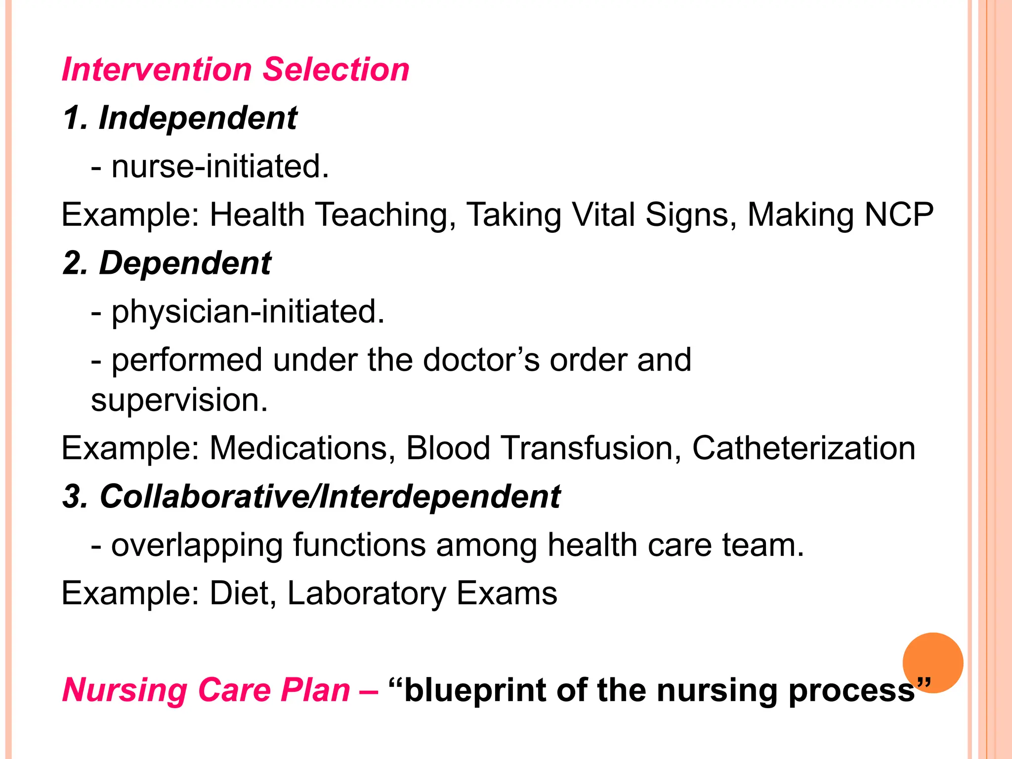 Intervention Selection
1. Independent
- nurse-initiated.
Example: Health Teaching, Taking Vital Signs, Making NCP
2. Dependent
- physician-initiated.
- performed under the doctor’s order and
supervision.
Example: Medications, Blood Transfusion, Catheterization
3. Collaborative/Interdependent
- overlapping functions among health care team.
Example: Diet, Laboratory Exams
Nursing Care Plan – “blueprint of the nursing process”
 