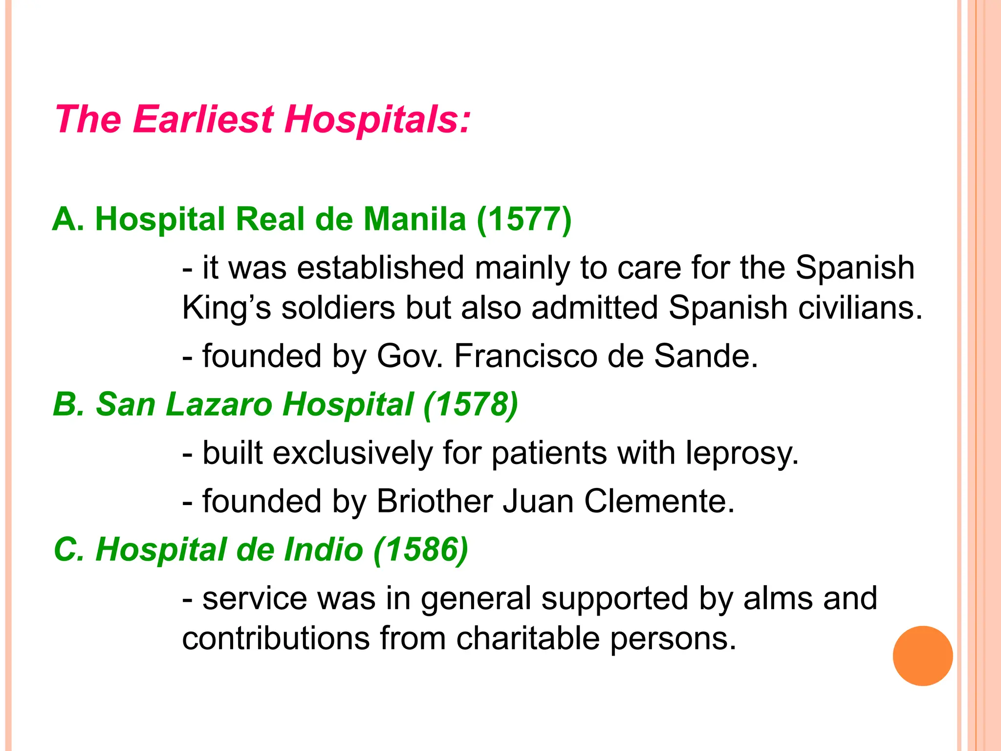 The Earliest Hospitals:
A. Hospital Real de Manila (1577)
- it was established mainly to care for the Spanish
King’s soldiers but also admitted Spanish civilians.
- founded by Gov. Francisco de Sande.
B. San Lazaro Hospital (1578)
- built exclusively for patients with leprosy.
- founded by Briother Juan Clemente.
C. Hospital de Indio (1586)
- service was in general supported by alms and
contributions from charitable persons.
 