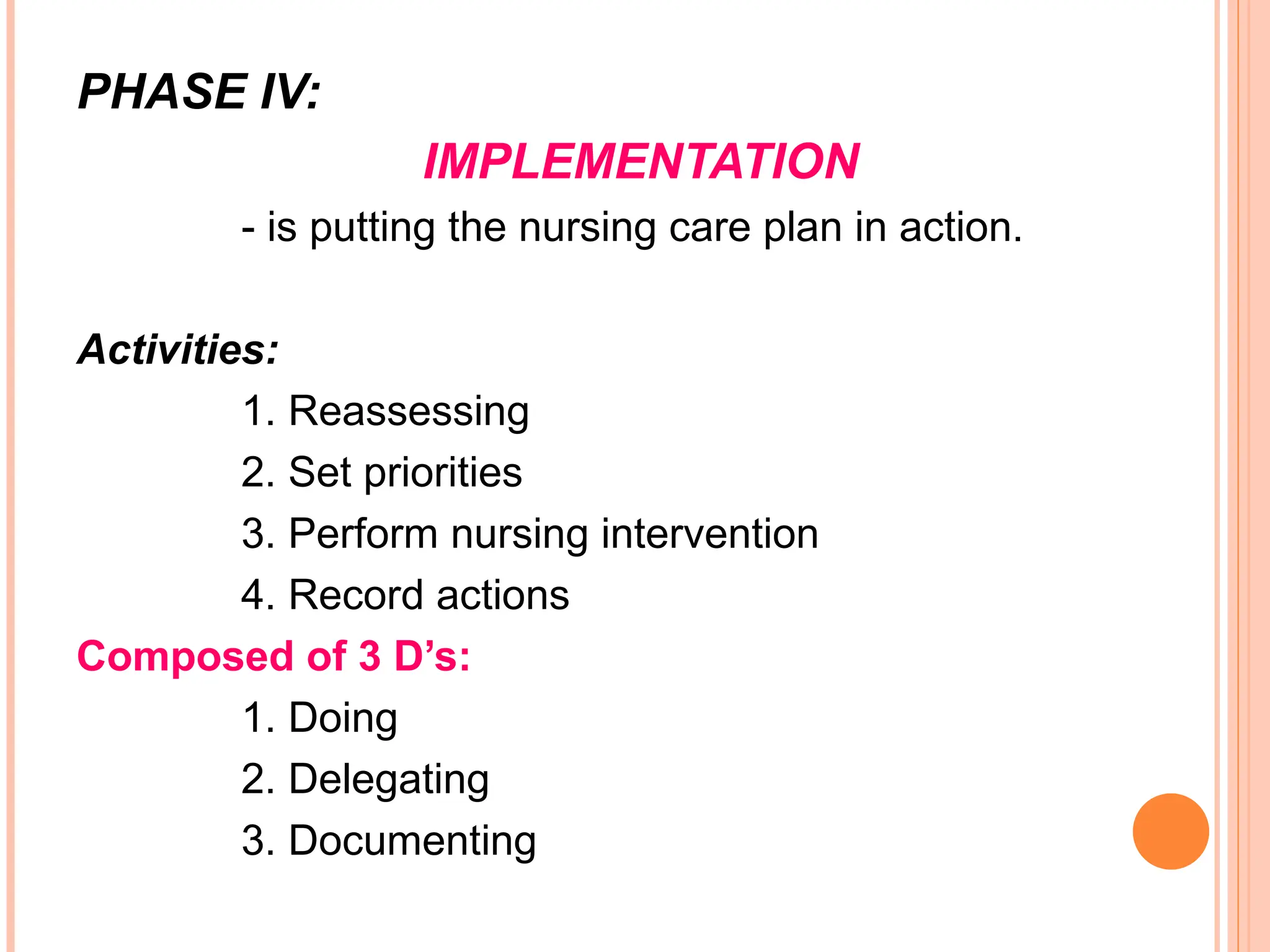 PHASE IV:
IMPLEMENTATION
- is putting the nursing care plan in action.
Activities:
1. Reassessing
2. Set priorities
3. Perform nursing intervention
4. Record actions
Composed of 3 D’s:
1. Doing
2. Delegating
3. Documenting
 