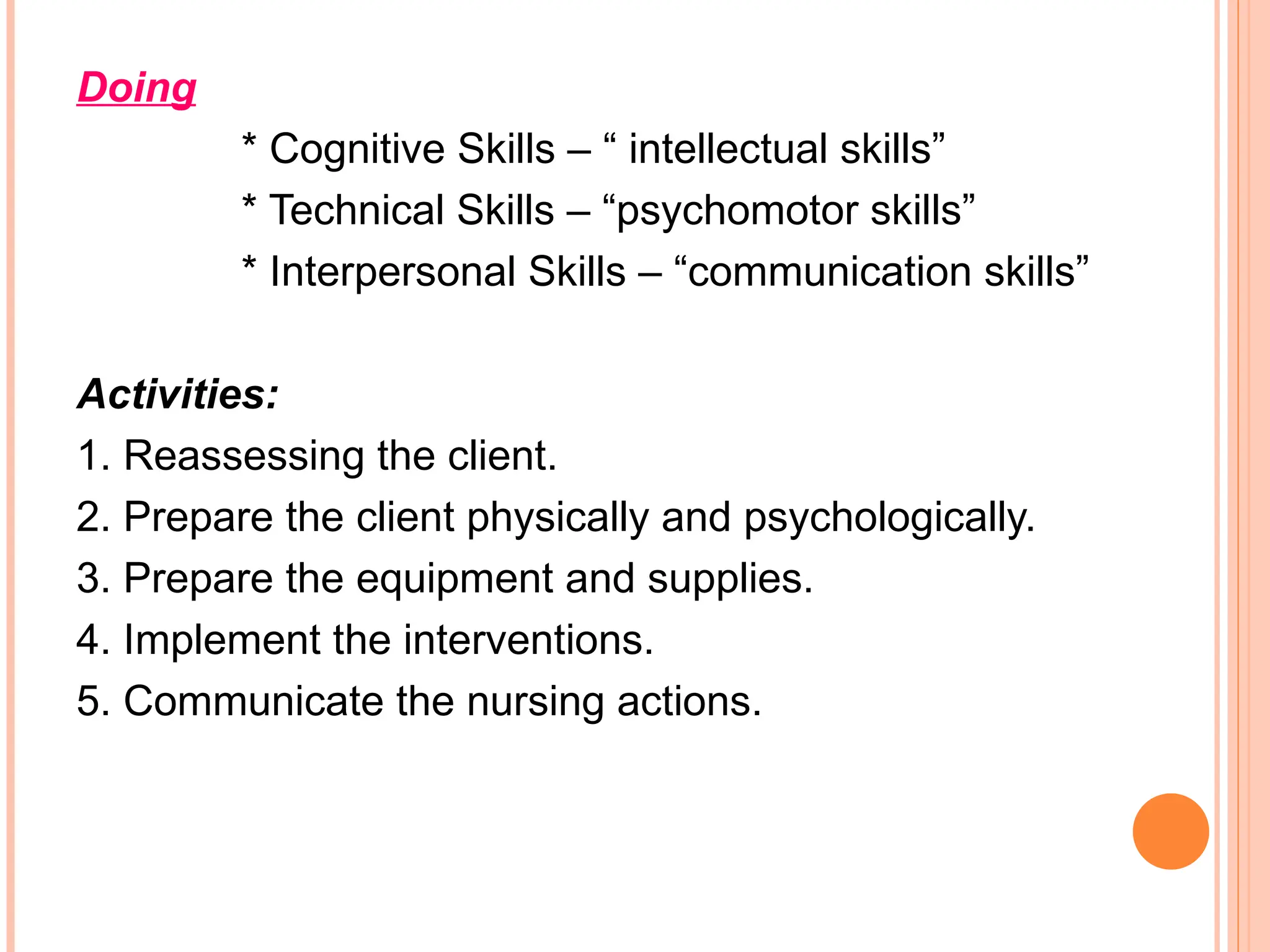 Doing
* Cognitive Skills – “ intellectual skills”
* Technical Skills – “psychomotor skills”
* Interpersonal Skills – “communication skills”
Activities:
1. Reassessing the client.
2. Prepare the client physically and psychologically.
3. Prepare the equipment and supplies.
4. Implement the interventions.
5. Communicate the nursing actions.
 