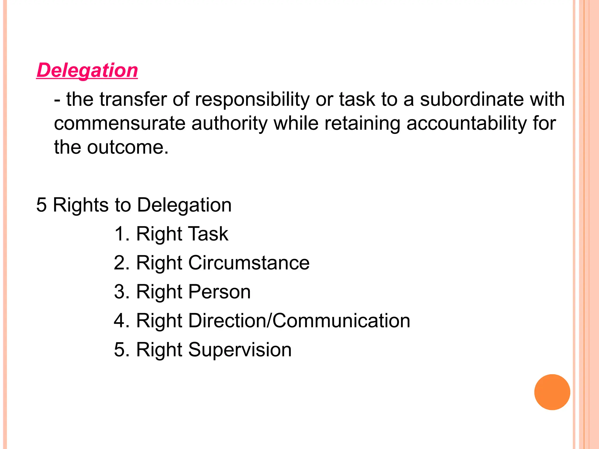 Delegation
- the transfer of responsibility or task to a subordinate with
commensurate authority while retaining accountability for
the outcome.
5 Rights to Delegation
1. Right Task
2. Right Circumstance
3. Right Person
4. Right Direction/Communication
5. Right Supervision
 