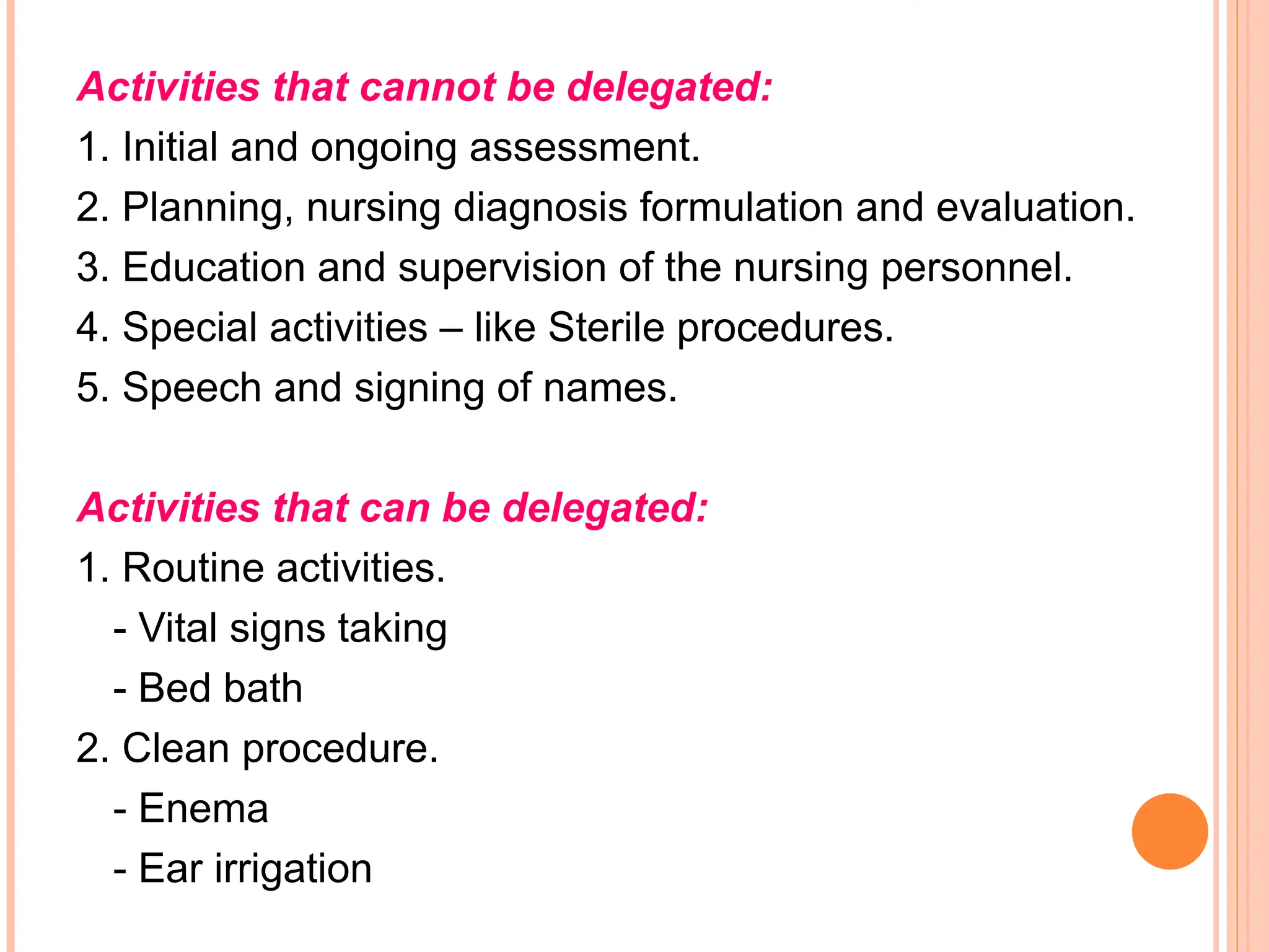 Activities that cannot be delegated:
1. Initial and ongoing assessment.
2. Planning, nursing diagnosis formulation and evaluation.
3. Education and supervision of the nursing personnel.
4. Special activities – like Sterile procedures.
5. Speech and signing of names.
Activities that can be delegated:
1. Routine activities.
- Vital signs taking
- Bed bath
2. Clean procedure.
- Enema
- Ear irrigation
 
