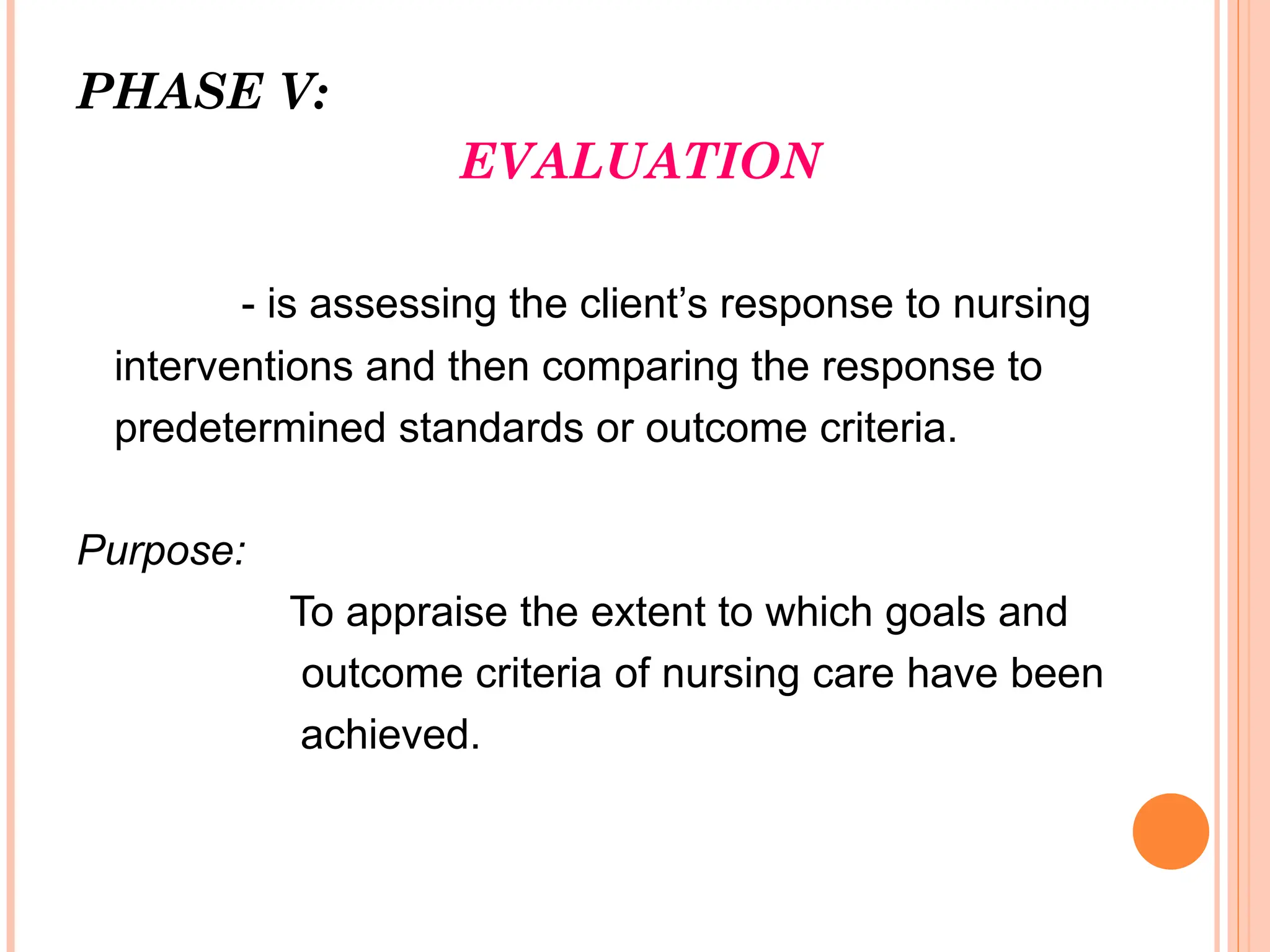 PHASE V:
EVALUATION
- is assessing the client’s response to nursing
interventions and then comparing the response to
predetermined standards or outcome criteria.
Purpose:
To appraise the extent to which goals and
outcome criteria of nursing care have been
achieved.
 