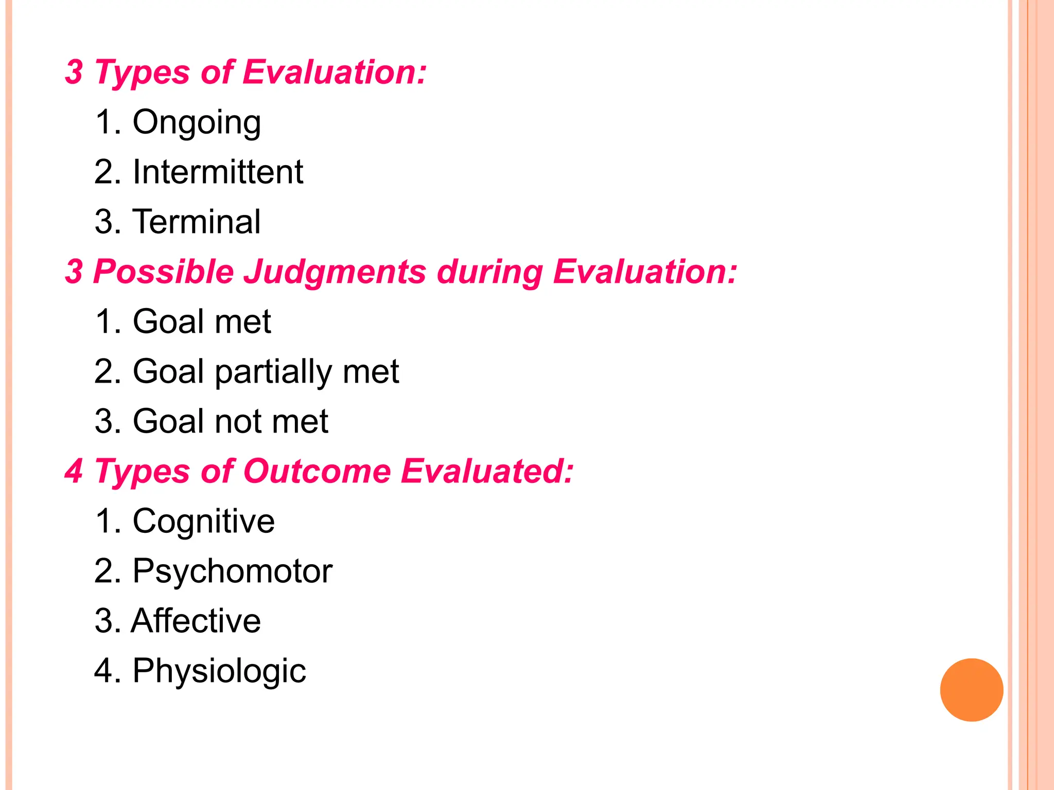 3 Types of Evaluation:
1. Ongoing
2. Intermittent
3. Terminal
3 Possible Judgments during Evaluation:
1. Goal met
2. Goal partially met
3. Goal not met
4 Types of Outcome Evaluated:
1. Cognitive
2. Psychomotor
3. Affective
4. Physiologic
 