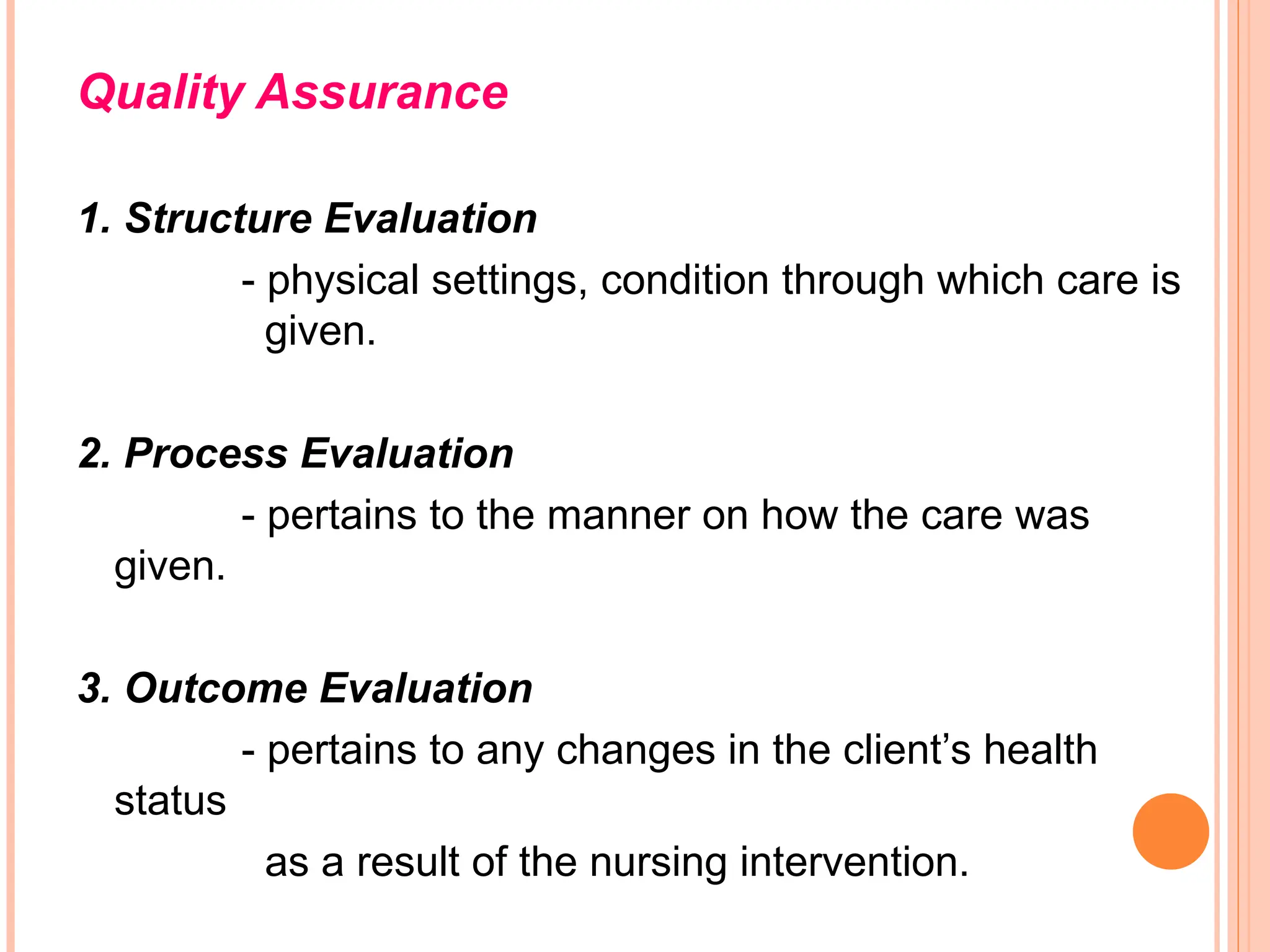 Quality Assurance
1. Structure Evaluation
- physical settings, condition through which care is
given.
2. Process Evaluation
- pertains to the manner on how the care was
given.
3. Outcome Evaluation
- pertains to any changes in the client’s health
status
as a result of the nursing intervention.
 