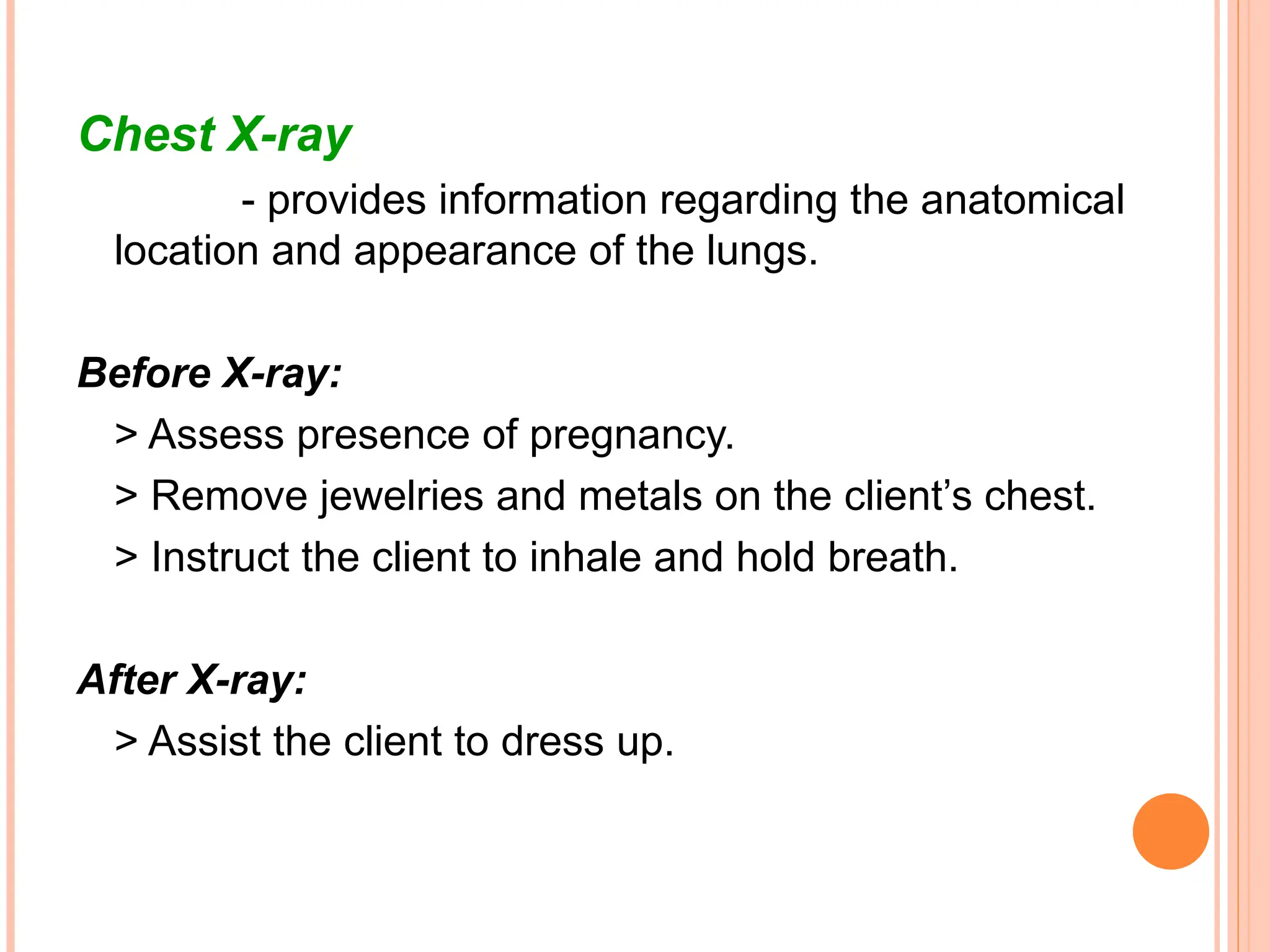 Chest X-ray
- provides information regarding the anatomical
location and appearance of the lungs.
Before X-ray:
> Assess presence of pregnancy.
> Remove jewelries and metals on the client’s chest.
> Instruct the client to inhale and hold breath.
After X-ray:
> Assist the client to dress up.
 