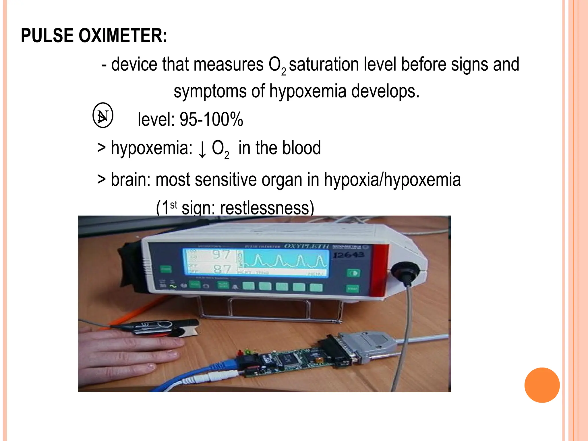 PULSE OXIMETER:
- device that measures O2 saturation level before signs and
symptoms of hypoxemia develops.
> level: 95-100%
> hypoxemia: ↓ O2 in the blood
> brain: most sensitive organ in hypoxia/hypoxemia
(1st
sign: restlessness)
N
 