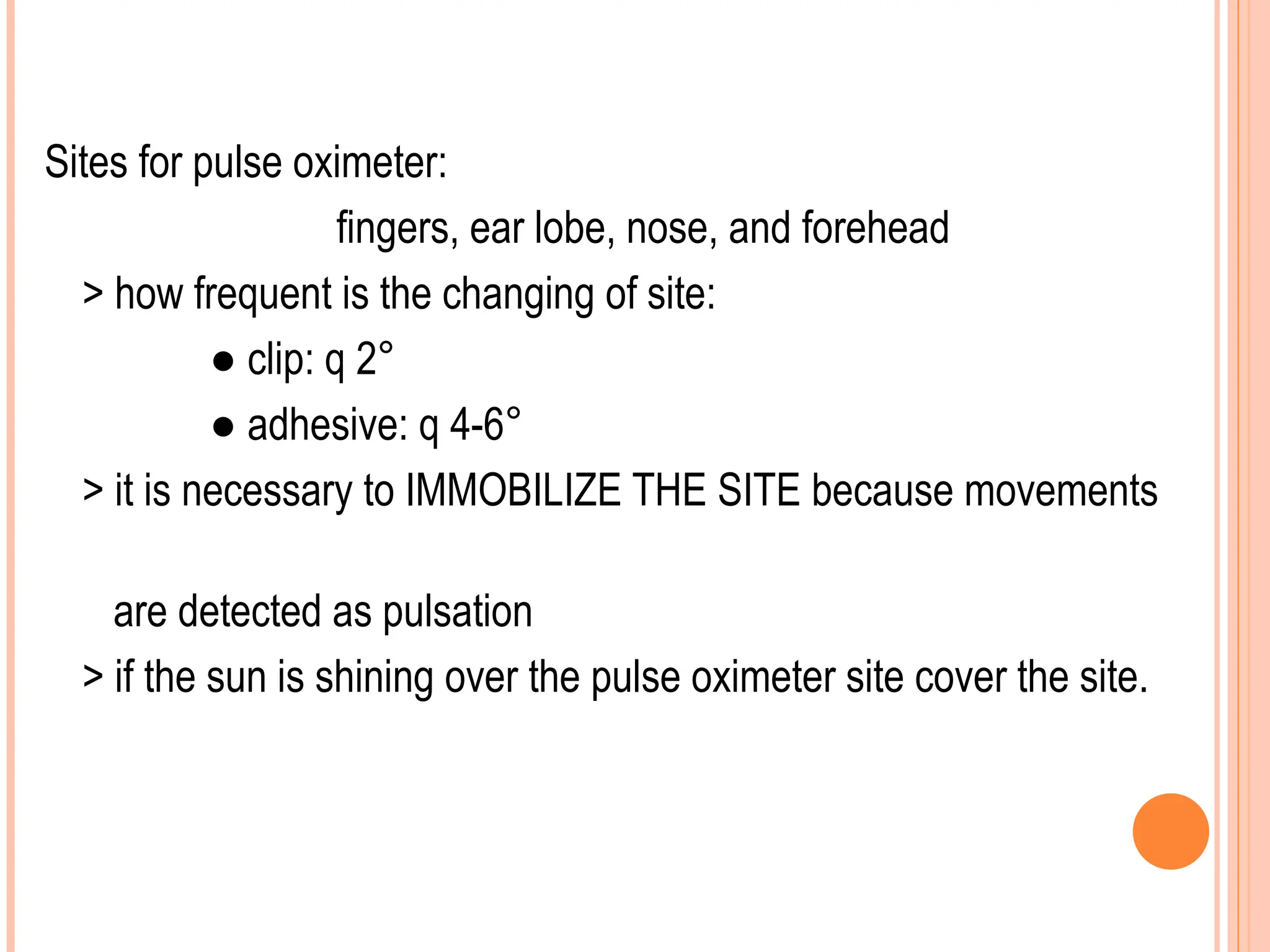 Sites for pulse oximeter:
fingers, ear lobe, nose, and forehead
> how frequent is the changing of site:
● clip: q 2°
● adhesive: q 4-6°
> it is necessary to IMMOBILIZE THE SITE because movements
are detected as pulsation
> if the sun is shining over the pulse oximeter site cover the site.
 