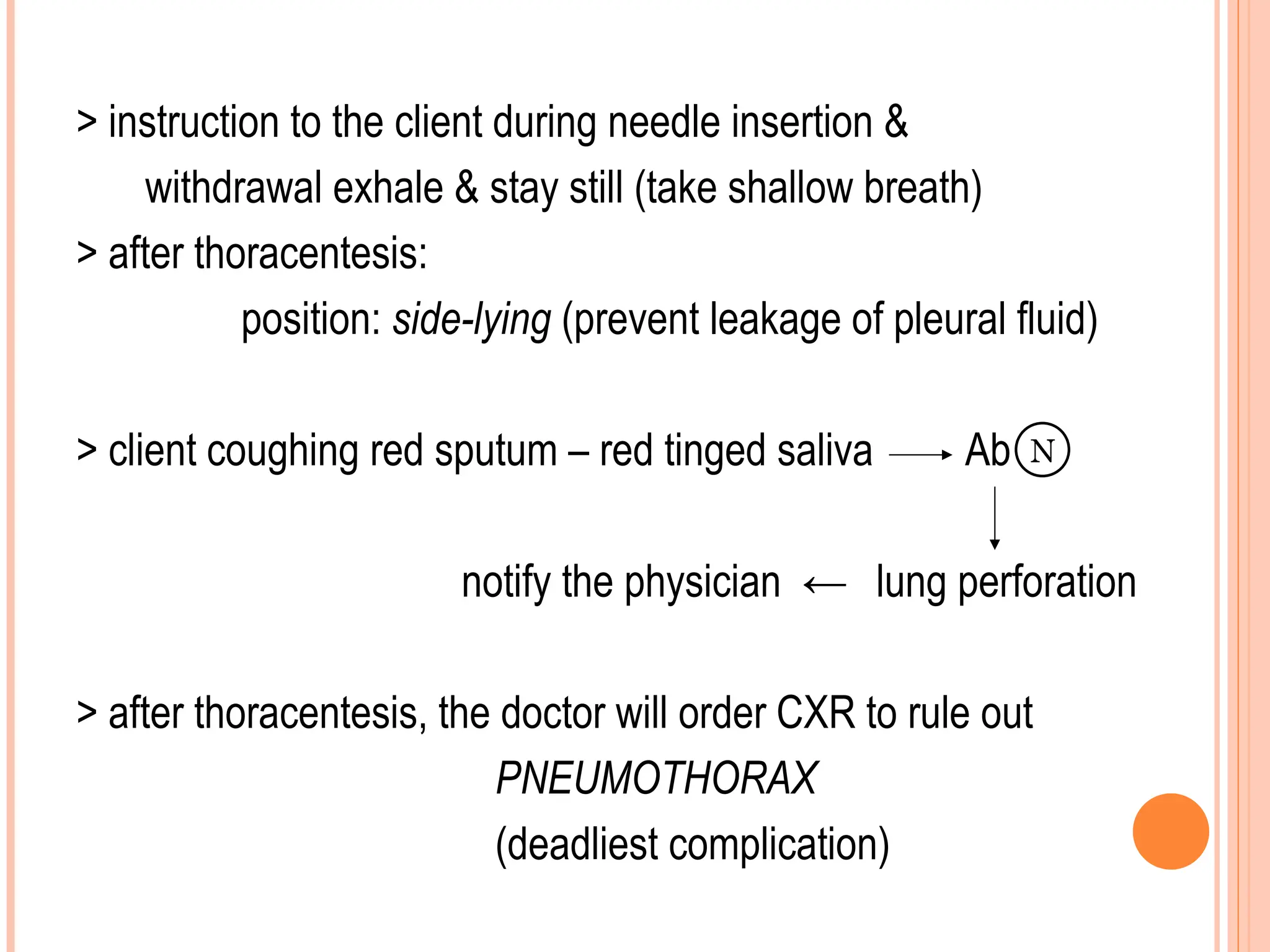 > instruction to the client during needle insertion &
withdrawal exhale & stay still (take shallow breath)
> after thoracentesis:
position: side-lying (prevent leakage of pleural fluid)
> client coughing red sputum – red tinged saliva Ab
notify the physician ← lung perforation
> after thoracentesis, the doctor will order CXR to rule out
PNEUMOTHORAX
(deadliest complication)
N
 