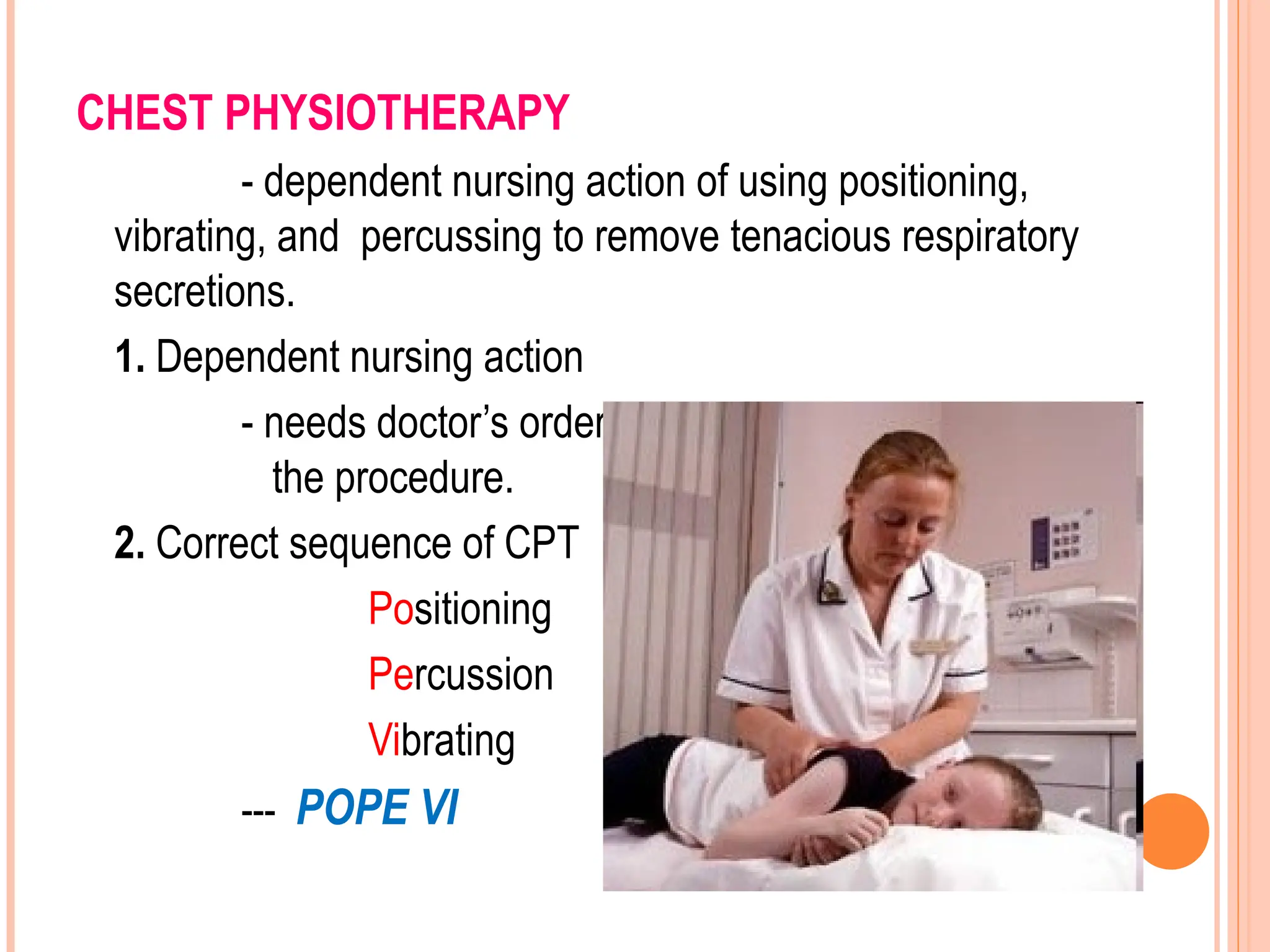 CHEST PHYSIOTHERAPY
- dependent nursing action of using positioning,
vibrating, and percussing to remove tenacious respiratory
secretions.
1. Dependent nursing action
- needs doctor’s order to know if the client can tolerate
the procedure.
2. Correct sequence of CPT
Positioning
Percussion
Vibrating
--- POPE VI
 