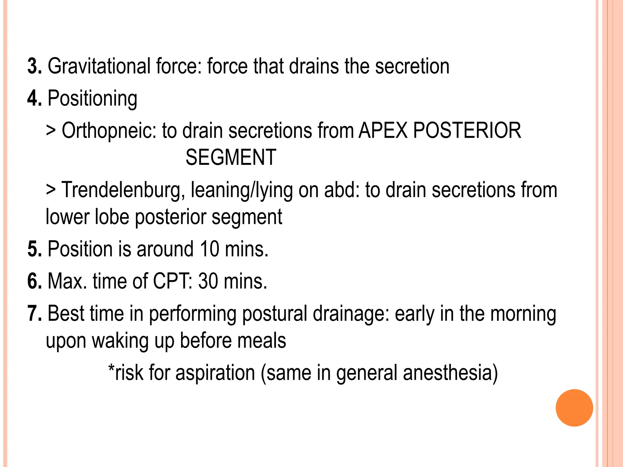 3. Gravitational force: force that drains the secretion
4. Positioning
> Orthopneic: to drain secretions from APEX POSTERIOR
SEGMENT
> Trendelenburg, leaning/lying on abd: to drain secretions from
lower lobe posterior segment
5. Position is around 10 mins.
6. Max. time of CPT: 30 mins.
7. Best time in performing postural drainage: early in the morning
upon waking up before meals
*risk for aspiration (same in general anesthesia)
 