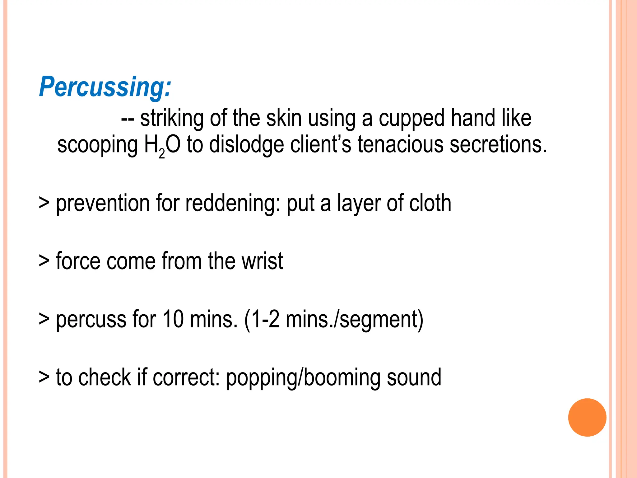 Percussing:
-- striking of the skin using a cupped hand like
scooping H2O to dislodge client’s tenacious secretions.
> prevention for reddening: put a layer of cloth
> force come from the wrist
> percuss for 10 mins. (1-2 mins./segment)
> to check if correct: popping/booming sound
 