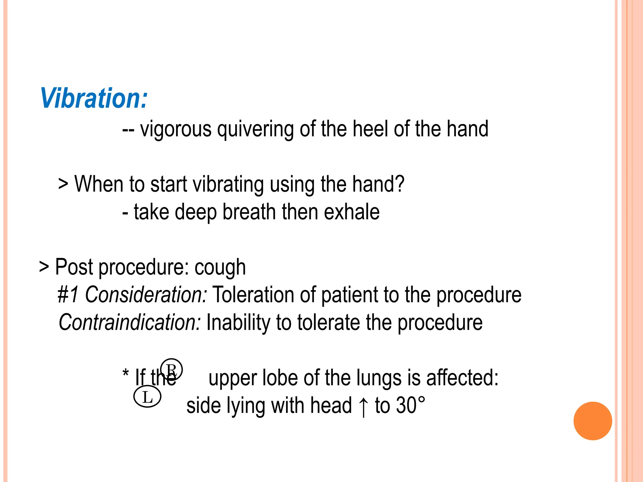 Vibration:
-- vigorous quivering of the heel of the hand
> When to start vibrating using the hand?
- take deep breath then exhale
> Post procedure: cough
#1 Consideration: Toleration of patient to the procedure
Contraindication: Inability to tolerate the procedure
* If the upper lobe of the lungs is affected:
side lying with head ↑ to 30°
R
L
 