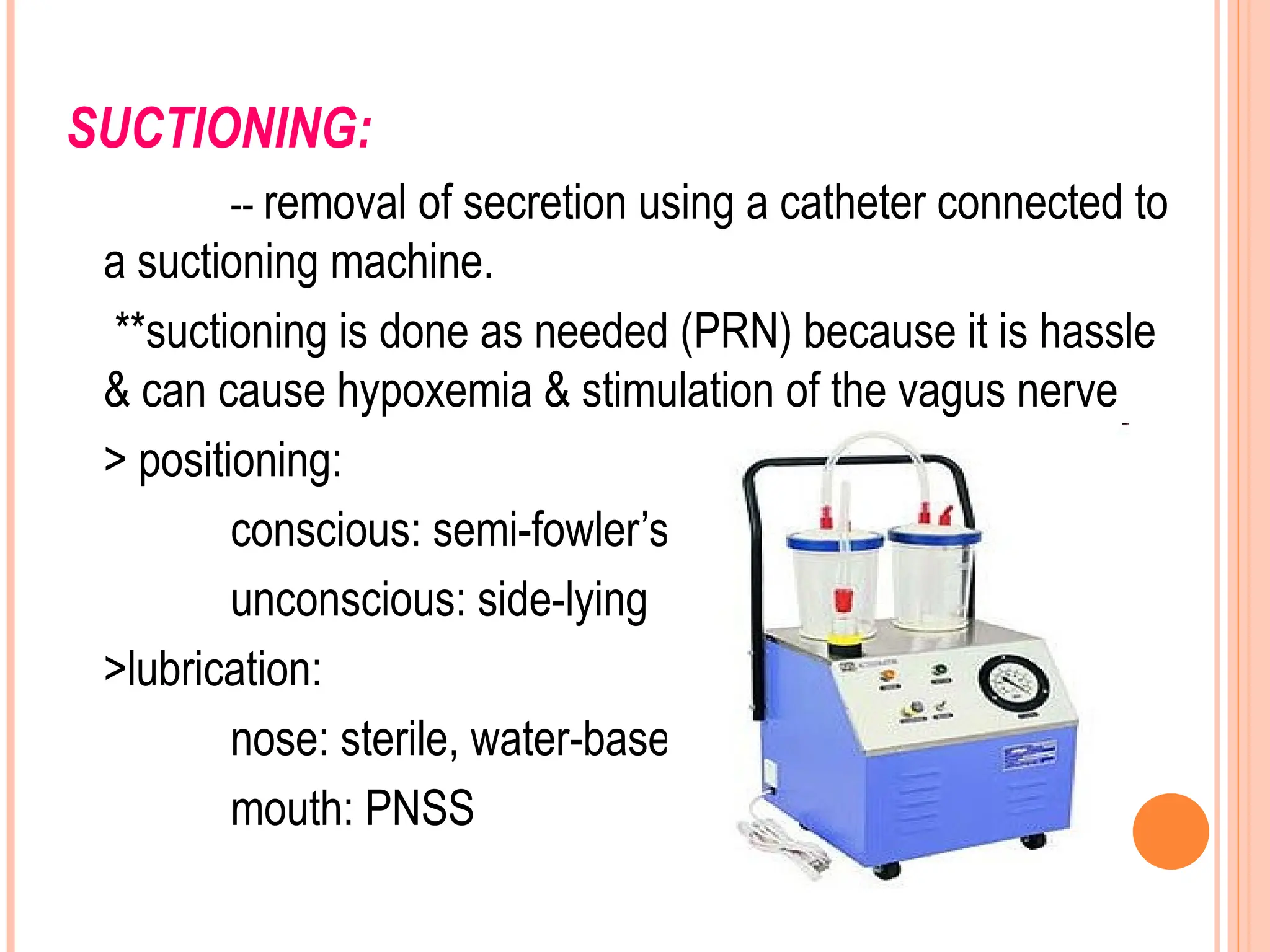 SUCTIONING:
-- removal of secretion using a catheter connected to
a suctioning machine.
**suctioning is done as needed (PRN) because it is hassle
& can cause hypoxemia & stimulation of the vagus nerve
> positioning:
conscious: semi-fowler’s
unconscious: side-lying
>lubrication:
nose: sterile, water-based
mouth: PNSS
 