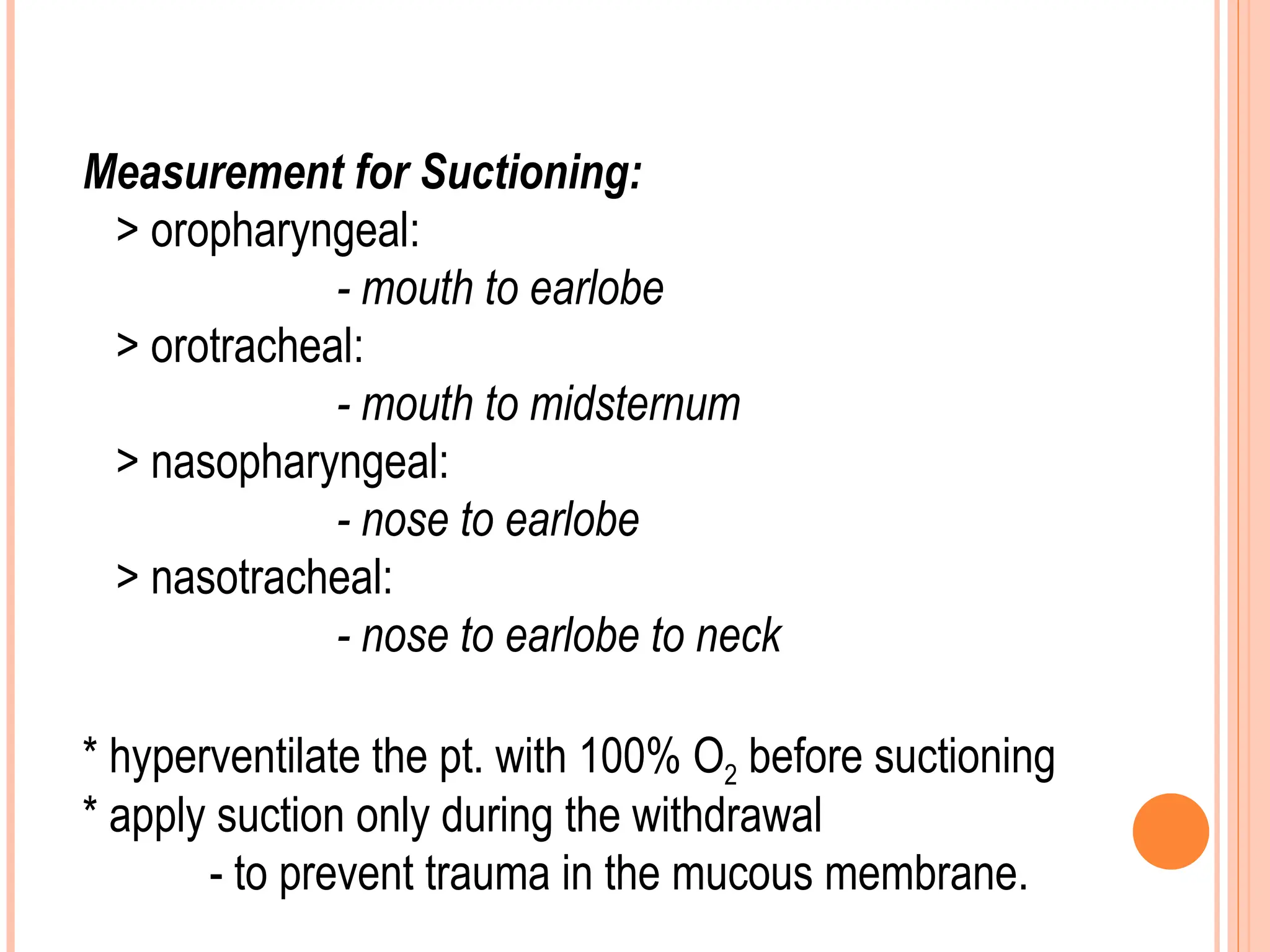 Measurement for Suctioning:
> oropharyngeal:
- mouth to earlobe
> orotracheal:
- mouth to midsternum
> nasopharyngeal:
- nose to earlobe
> nasotracheal:
- nose to earlobe to neck
* hyperventilate the pt. with 100% O2 before suctioning
* apply suction only during the withdrawal
- to prevent trauma in the mucous membrane.
 