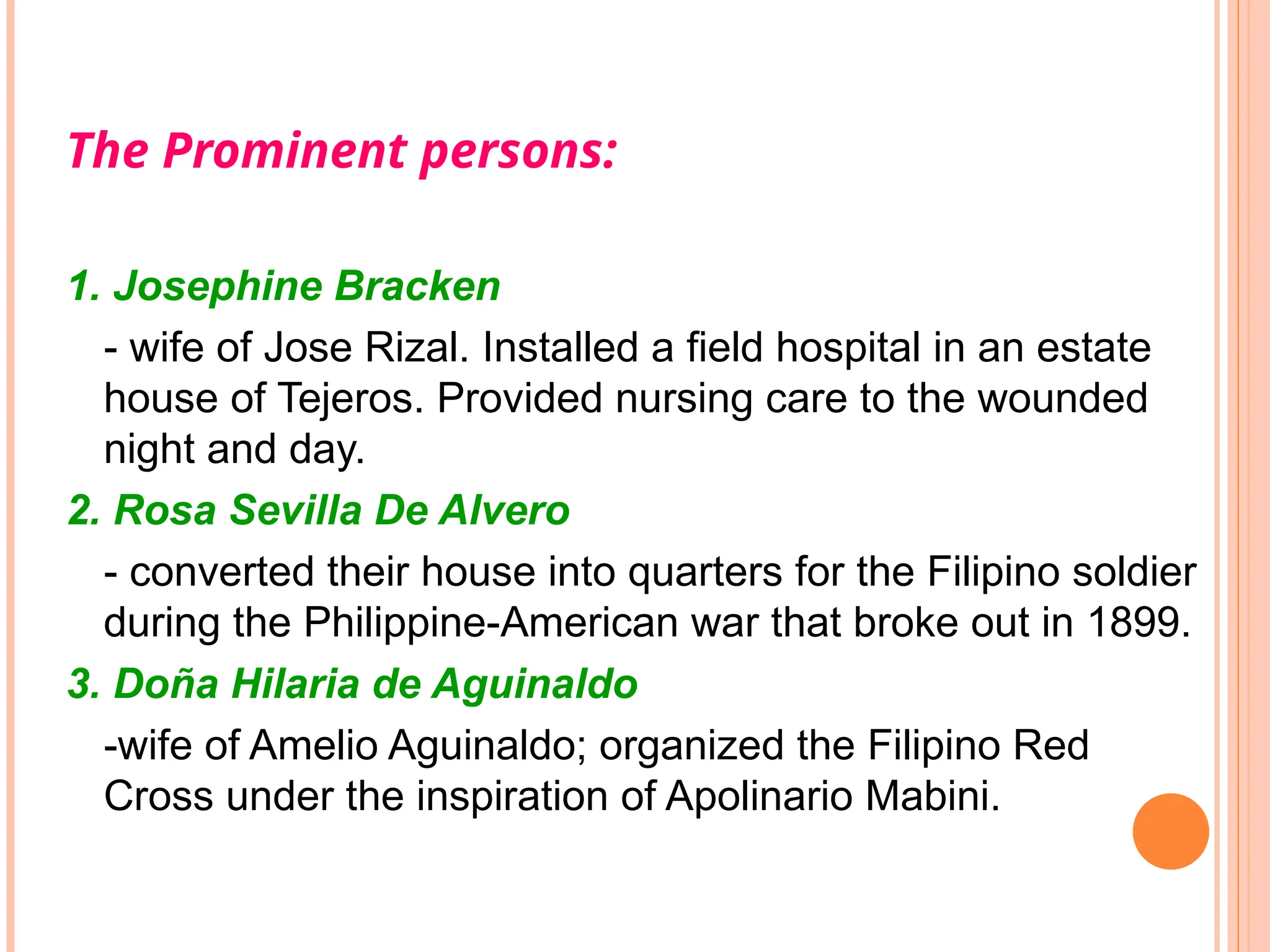 The Prominent persons:
1. Josephine Bracken
- wife of Jose Rizal. Installed a field hospital in an estate
house of Tejeros. Provided nursing care to the wounded
night and day.
2. Rosa Sevilla De Alvero
- converted their house into quarters for the Filipino soldier
during the Philippine-American war that broke out in 1899.
3. Doña Hilaria de Aguinaldo
-wife of Amelio Aguinaldo; organized the Filipino Red
Cross under the inspiration of Apolinario Mabini.
 