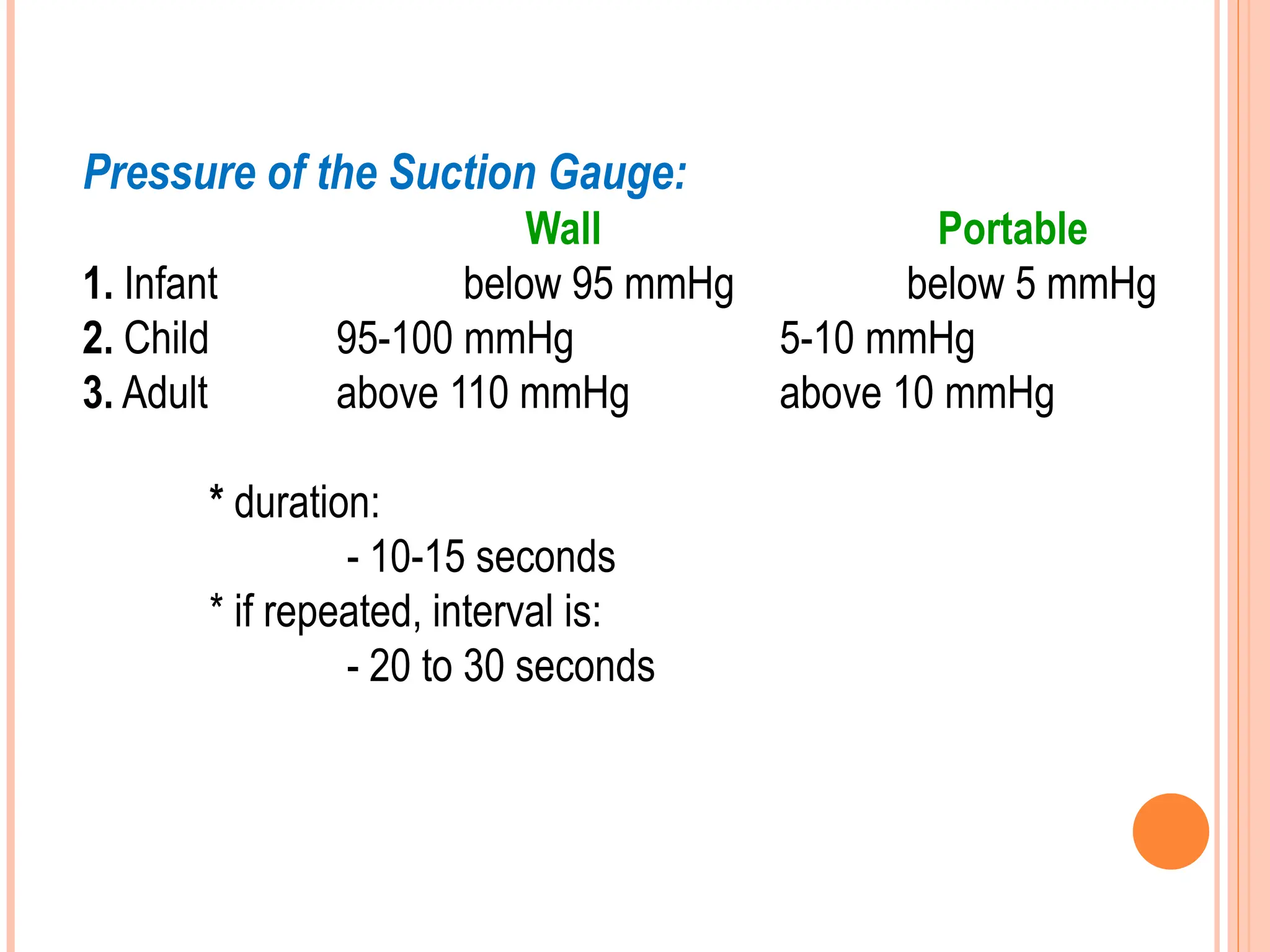 Pressure of the Suction Gauge:
Wall Portable
1. Infant below 95 mmHg below 5 mmHg
2. Child 95-100 mmHg 5-10 mmHg
3. Adult above 110 mmHg above 10 mmHg
* duration:
- 10-15 seconds
* if repeated, interval is:
- 20 to 30 seconds
 