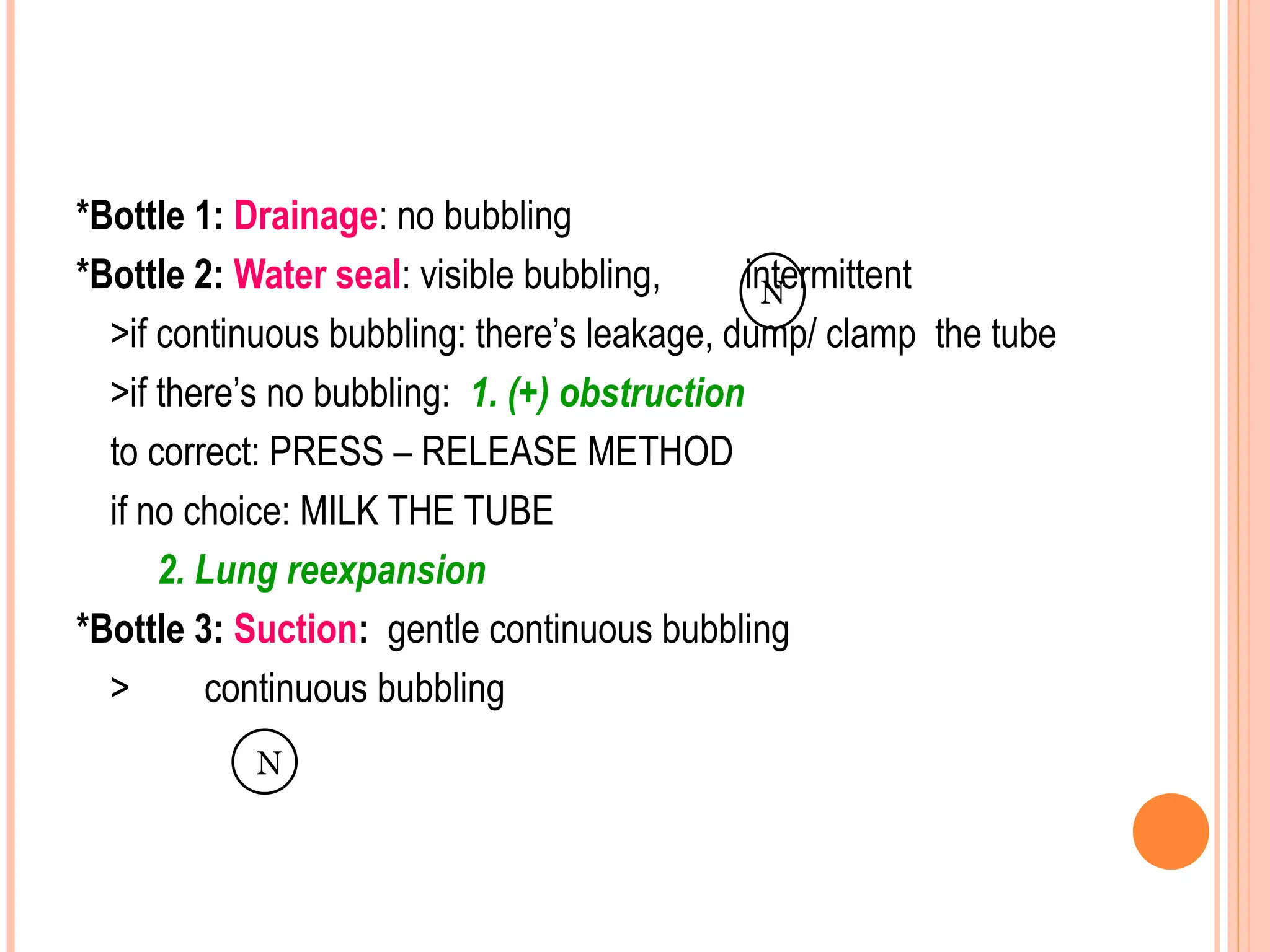 *Bottle 1: Drainage: no bubbling
*Bottle 2: Water seal: visible bubbling, intermittent
>if continuous bubbling: there’s leakage, dump/ clamp the tube
>if there’s no bubbling: 1. (+) obstruction
to correct: PRESS – RELEASE METHOD
if no choice: MILK THE TUBE
2. Lung reexpansion
*Bottle 3: Suction: gentle continuous bubbling
> continuous bubbling
N
N
 