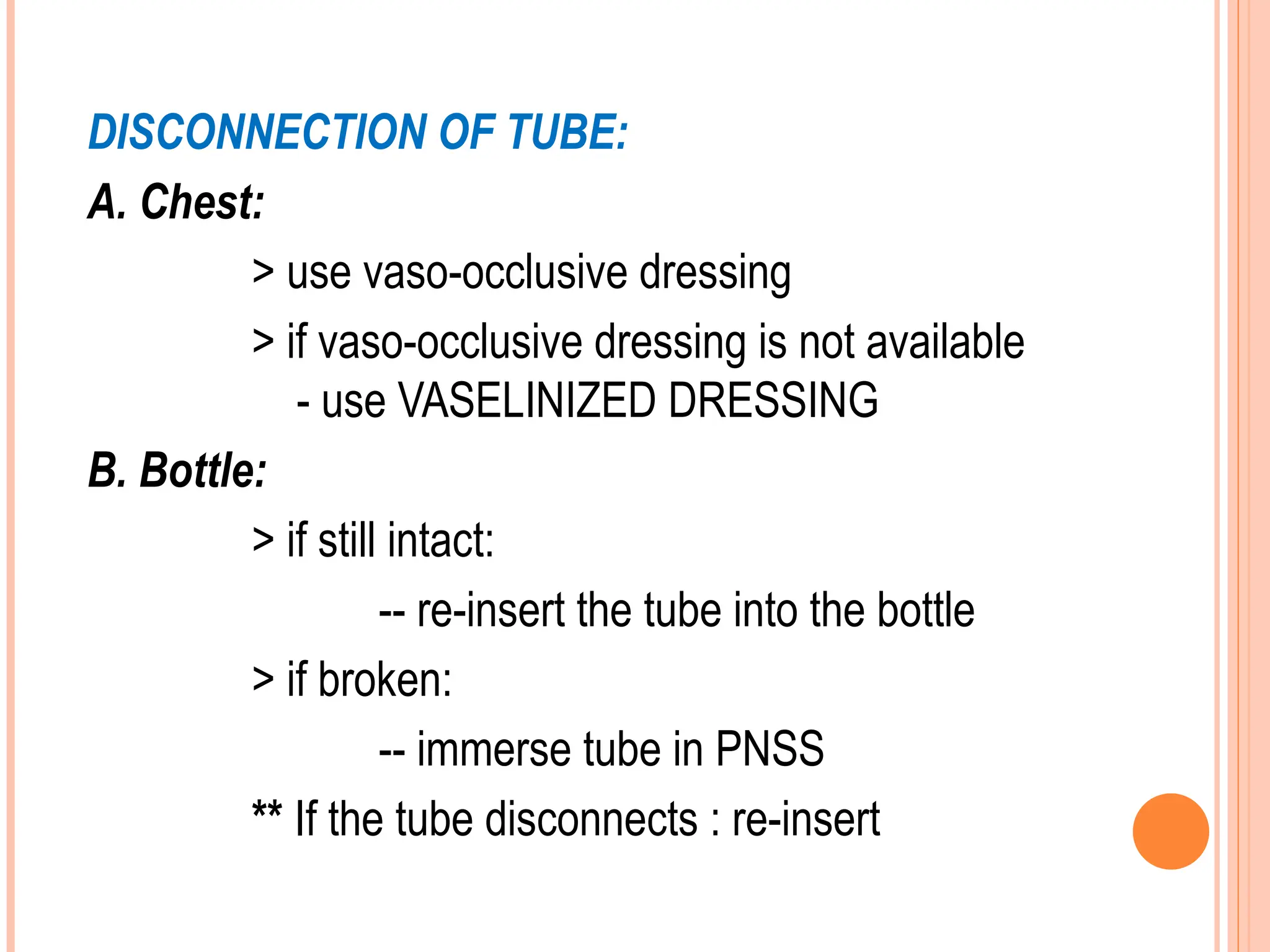 DISCONNECTION OF TUBE:
A. Chest:
> use vaso-occlusive dressing
> if vaso-occlusive dressing is not available
- use VASELINIZED DRESSING
B. Bottle:
> if still intact:
-- re-insert the tube into the bottle
> if broken:
-- immerse tube in PNSS
** If the tube disconnects : re-insert
 