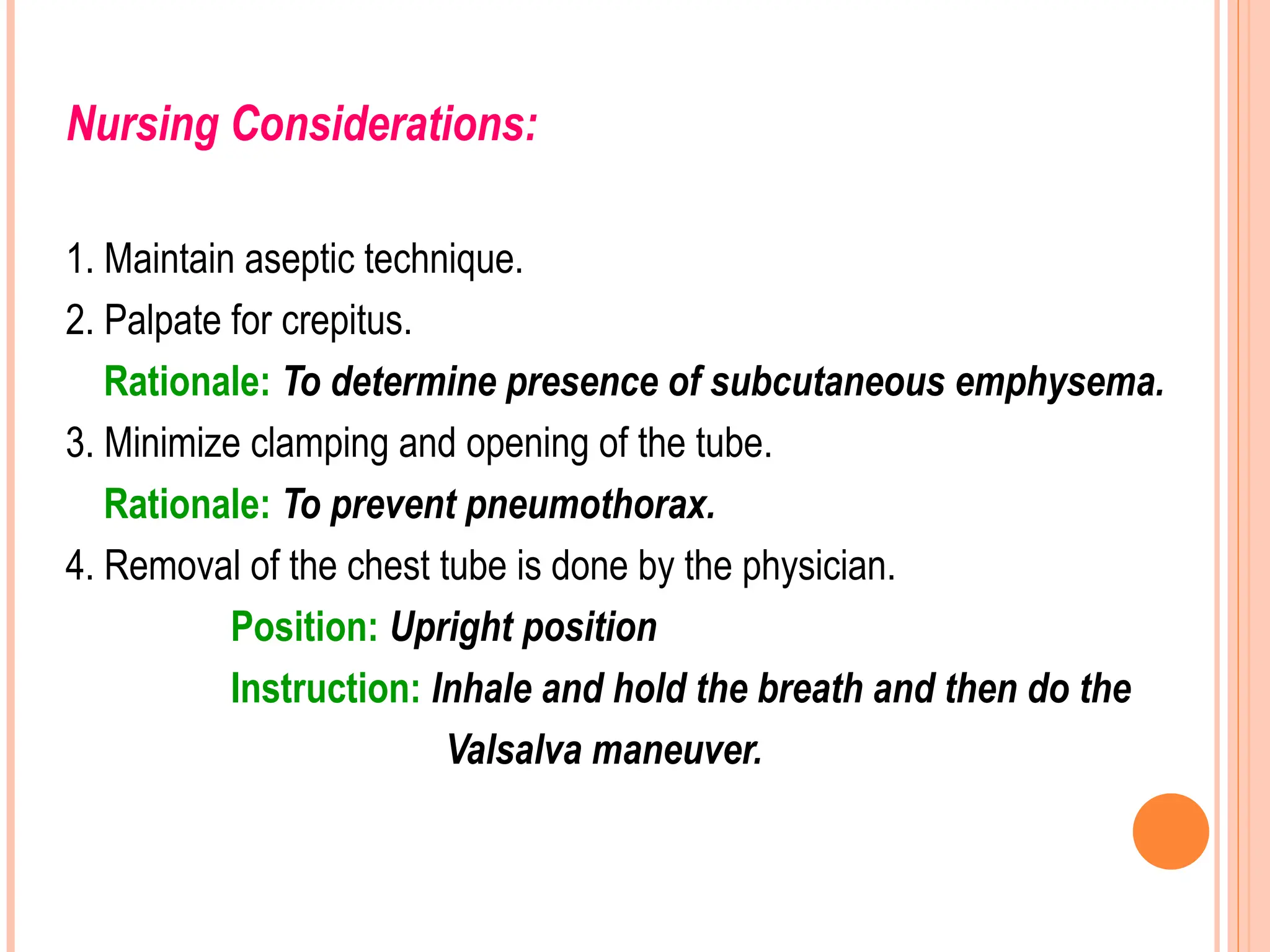 Nursing Considerations:
1. Maintain aseptic technique.
2. Palpate for crepitus.
Rationale: To determine presence of subcutaneous emphysema.
3. Minimize clamping and opening of the tube.
Rationale: To prevent pneumothorax.
4. Removal of the chest tube is done by the physician.
Position: Upright position
Instruction: Inhale and hold the breath and then do the
Valsalva maneuver.
 