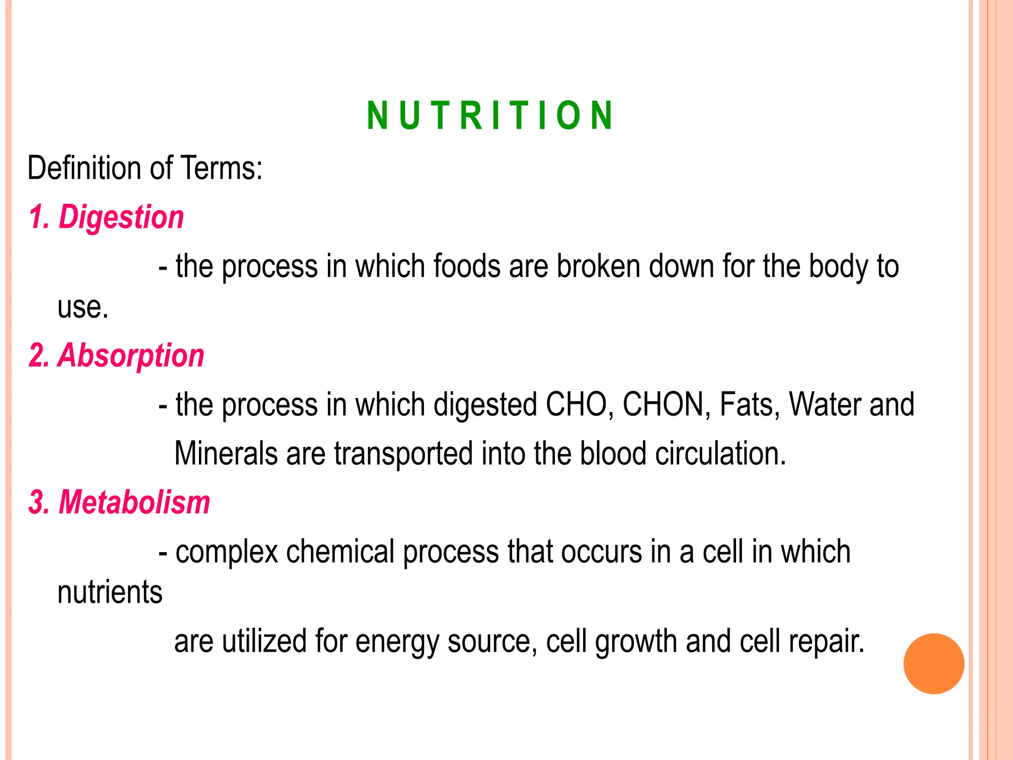 N U T R I T I O N
Definition of Terms:
1. Digestion
- the process in which foods are broken down for the body to
use.
2. Absorption
- the process in which digested CHO, CHON, Fats, Water and
Minerals are transported into the blood circulation.
3. Metabolism
- complex chemical process that occurs in a cell in which
nutrients
are utilized for energy source, cell growth and cell repair.
 
