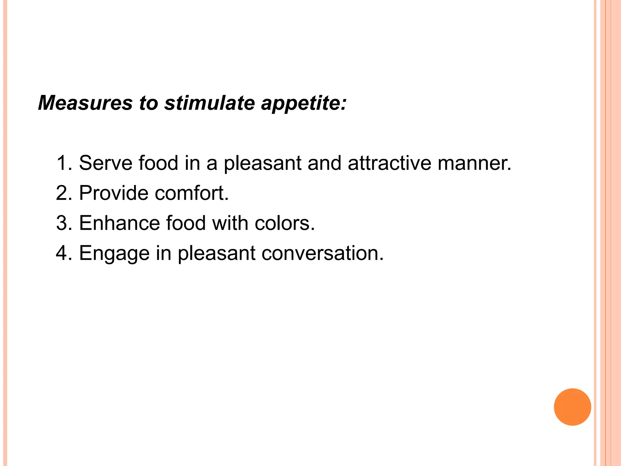 Measures to stimulate appetite:
1. Serve food in a pleasant and attractive manner.
2. Provide comfort.
3. Enhance food with colors.
4. Engage in pleasant conversation.
 