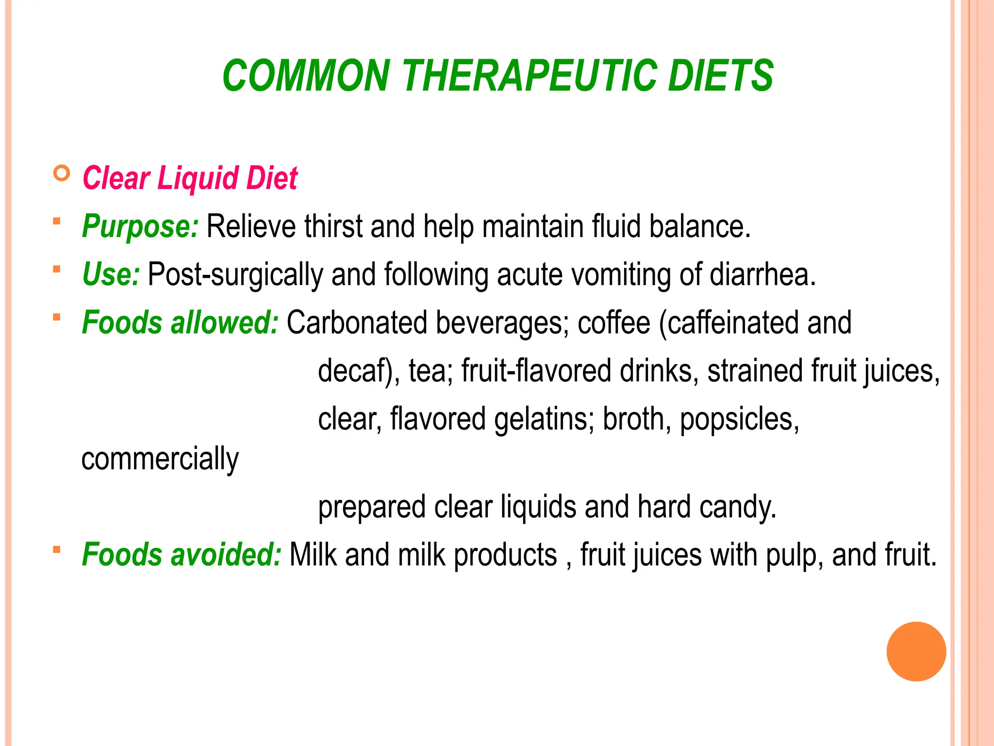 COMMON THERAPEUTIC DIETS
 Clear Liquid Diet
 Purpose: Relieve thirst and help maintain fluid balance.
 Use: Post-surgically and following acute vomiting of diarrhea.
 Foods allowed: Carbonated beverages; coffee (caffeinated and
decaf), tea; fruit-flavored drinks, strained fruit juices,
clear, flavored gelatins; broth, popsicles,
commercially
prepared clear liquids and hard candy.
 Foods avoided: Milk and milk products , fruit juices with pulp, and fruit.
 