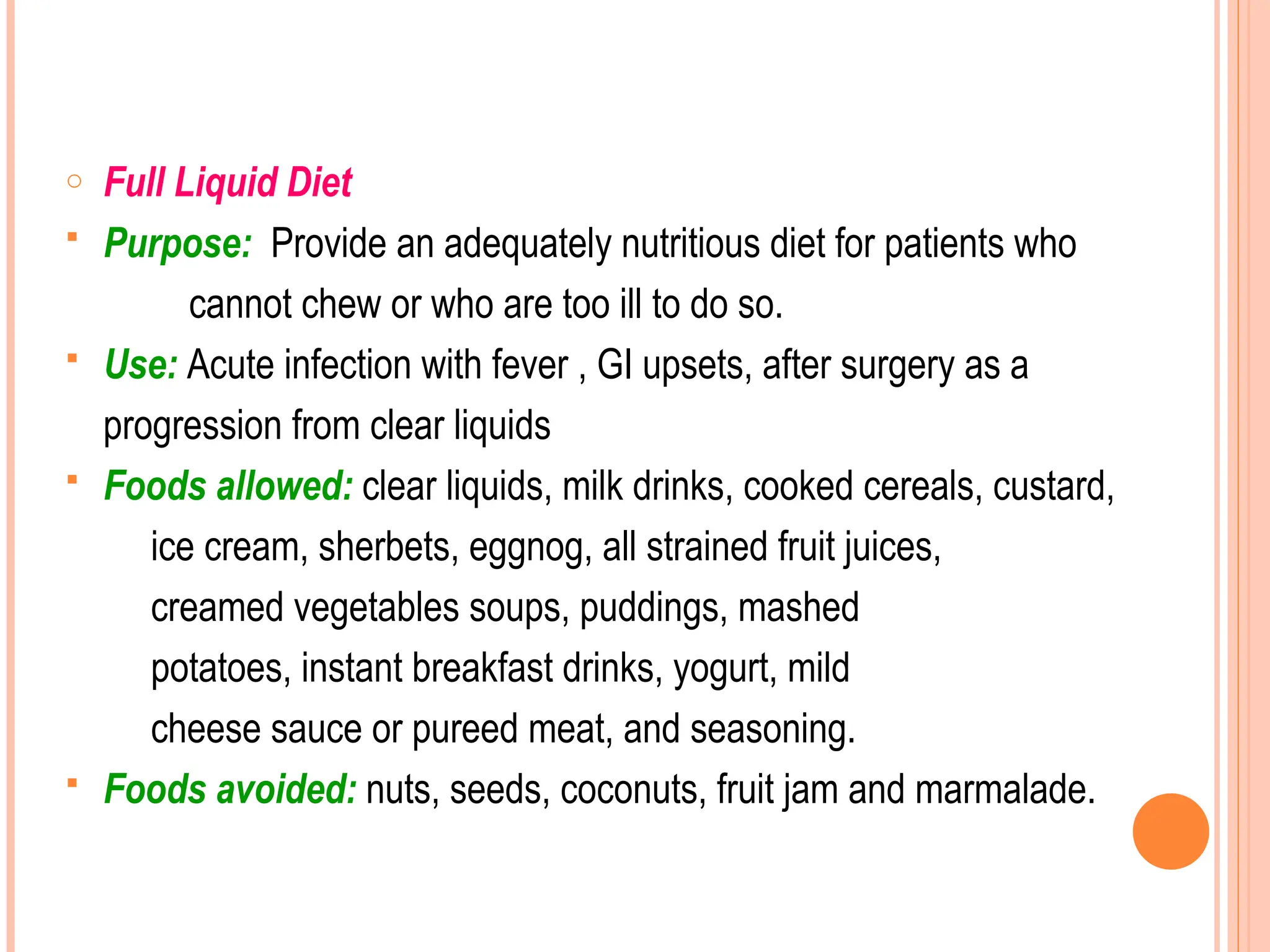 o Full Liquid Diet
 Purpose: Provide an adequately nutritious diet for patients who
cannot chew or who are too ill to do so.
 Use: Acute infection with fever , GI upsets, after surgery as a
progression from clear liquids
 Foods allowed: clear liquids, milk drinks, cooked cereals, custard,
ice cream, sherbets, eggnog, all strained fruit juices,
creamed vegetables soups, puddings, mashed
potatoes, instant breakfast drinks, yogurt, mild
cheese sauce or pureed meat, and seasoning.
 Foods avoided: nuts, seeds, coconuts, fruit jam and marmalade.
 