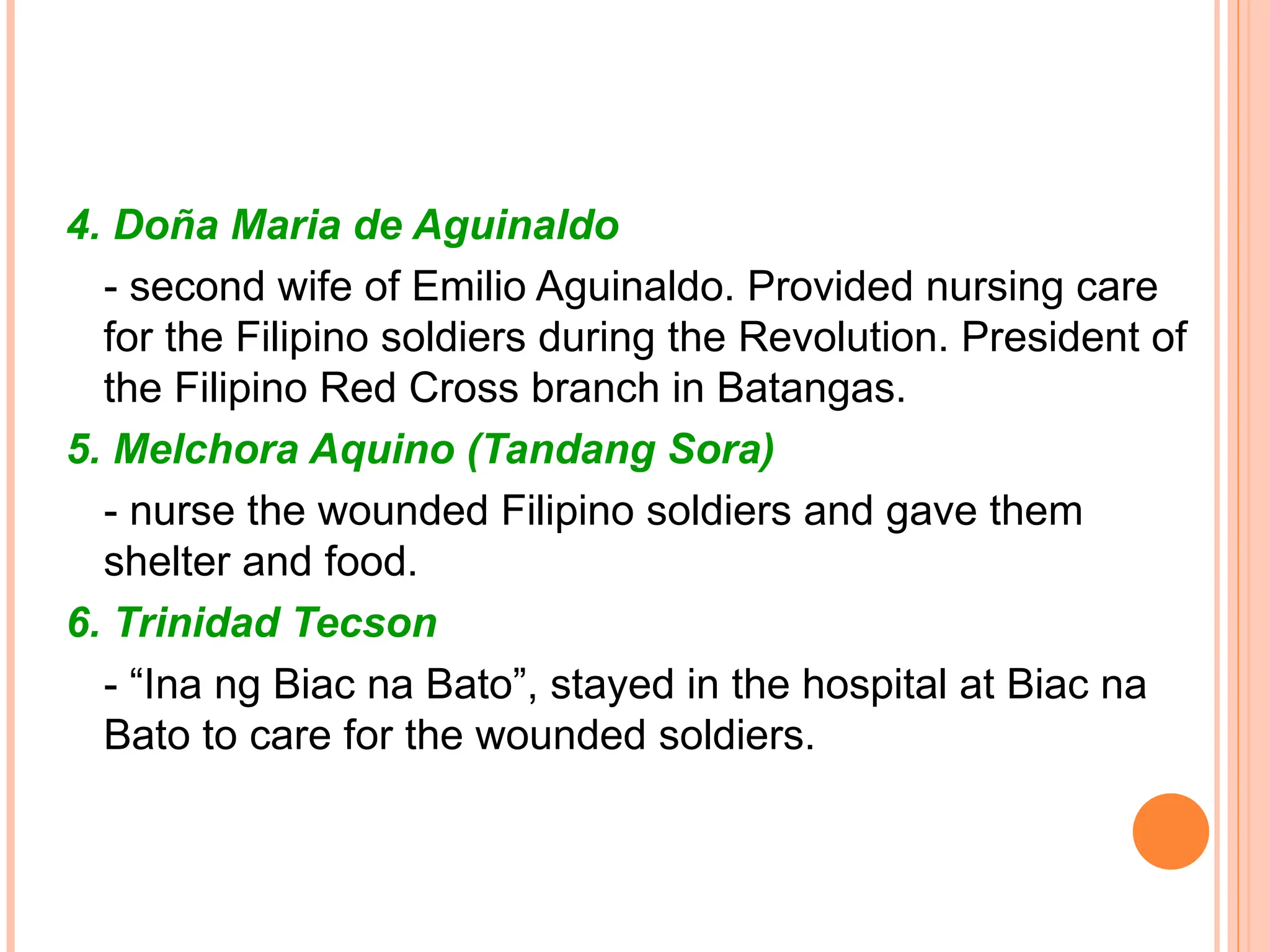 4. Doña Maria de Aguinaldo
- second wife of Emilio Aguinaldo. Provided nursing care
for the Filipino soldiers during the Revolution. President of
the Filipino Red Cross branch in Batangas.
5. Melchora Aquino (Tandang Sora)
- nurse the wounded Filipino soldiers and gave them
shelter and food.
6. Trinidad Tecson
- “Ina ng Biac na Bato”, stayed in the hospital at Biac na
Bato to care for the wounded soldiers.
 