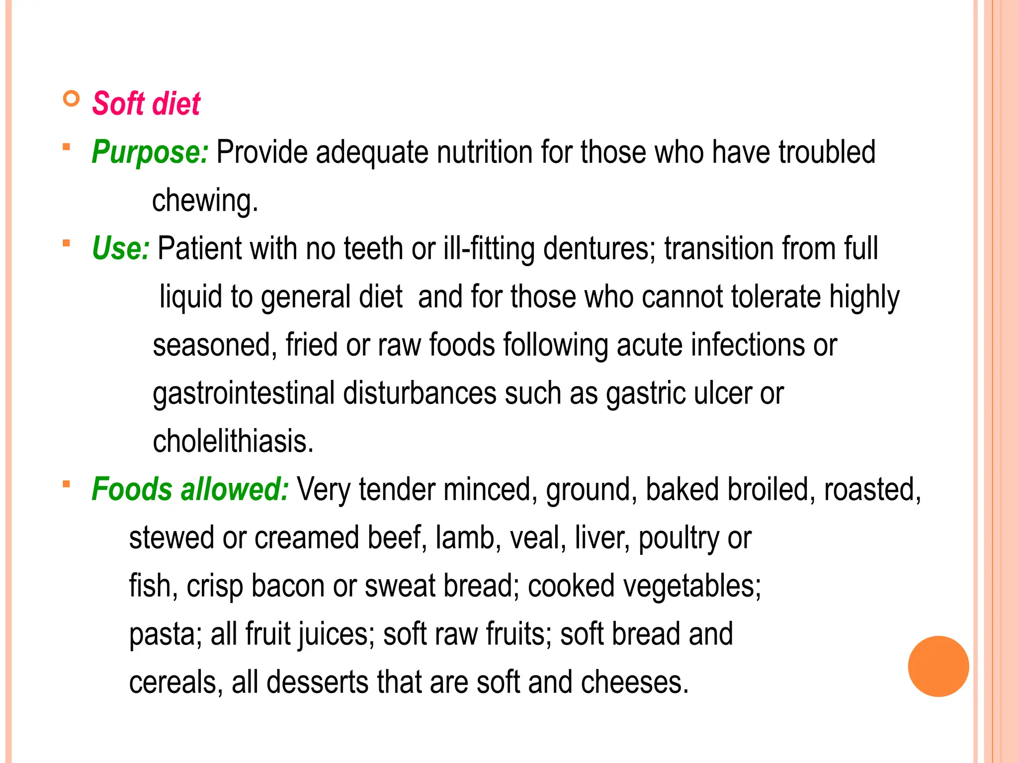  Soft diet
 Purpose: Provide adequate nutrition for those who have troubled
chewing.
 Use: Patient with no teeth or ill-fitting dentures; transition from full
liquid to general diet and for those who cannot tolerate highly
seasoned, fried or raw foods following acute infections or
gastrointestinal disturbances such as gastric ulcer or
cholelithiasis.
 Foods allowed: Very tender minced, ground, baked broiled, roasted,
stewed or creamed beef, lamb, veal, liver, poultry or
fish, crisp bacon or sweat bread; cooked vegetables;
pasta; all fruit juices; soft raw fruits; soft bread and
cereals, all desserts that are soft and cheeses.
 