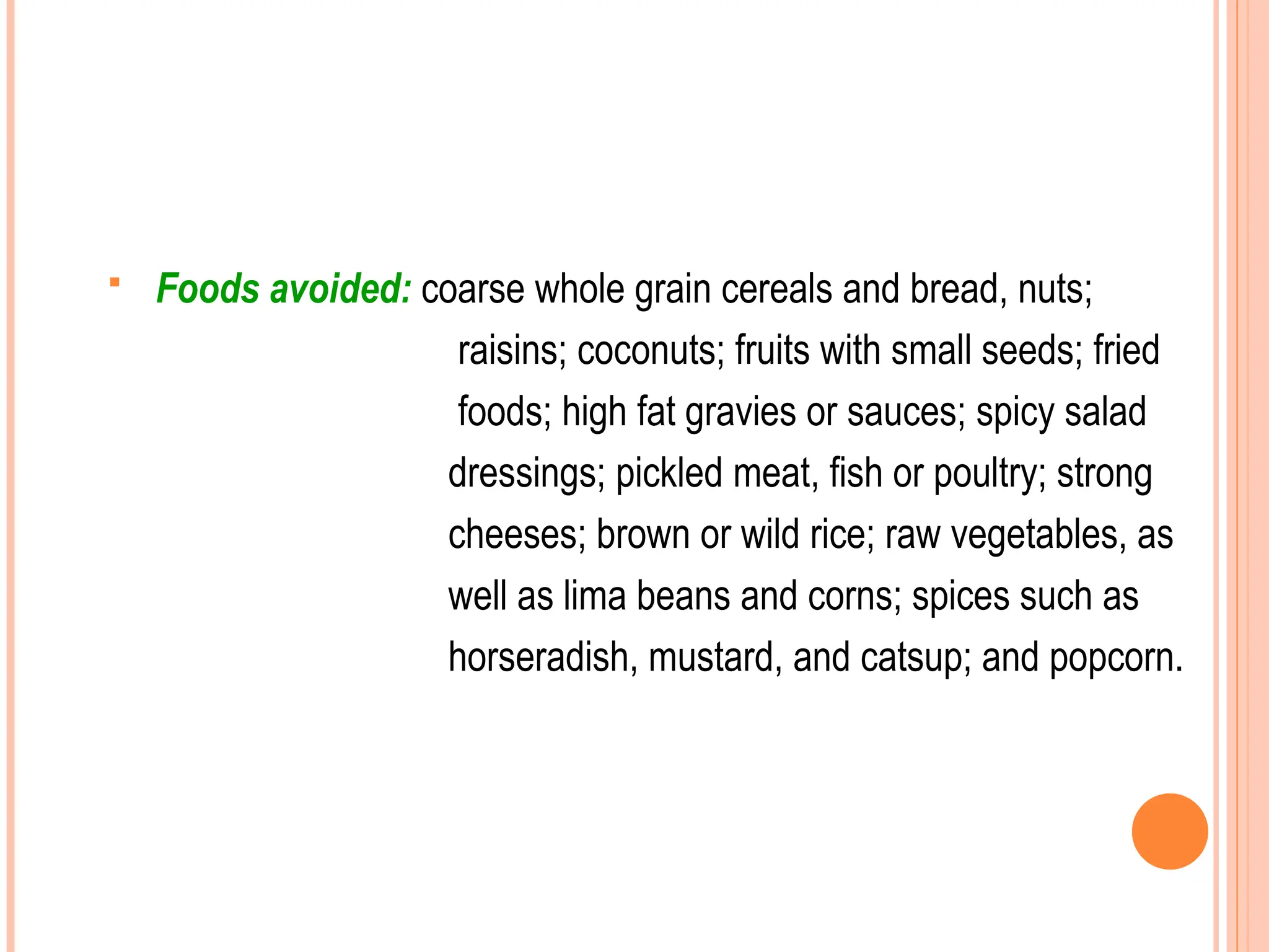  Foods avoided: coarse whole grain cereals and bread, nuts;
raisins; coconuts; fruits with small seeds; fried
foods; high fat gravies or sauces; spicy salad
dressings; pickled meat, fish or poultry; strong
cheeses; brown or wild rice; raw vegetables, as
well as lima beans and corns; spices such as
horseradish, mustard, and catsup; and popcorn.
 