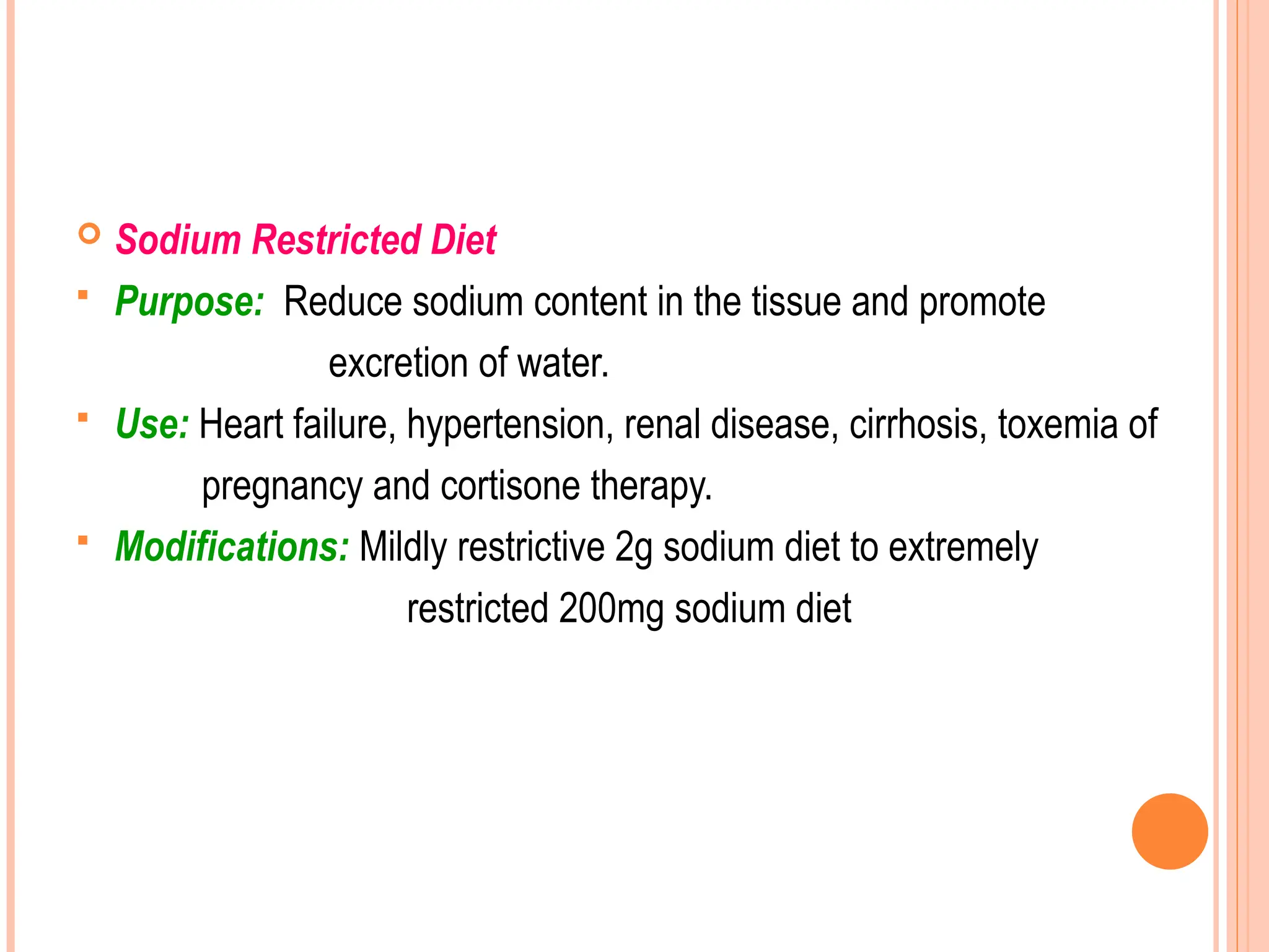  Sodium Restricted Diet
 Purpose: Reduce sodium content in the tissue and promote
excretion of water.
 Use: Heart failure, hypertension, renal disease, cirrhosis, toxemia of
pregnancy and cortisone therapy.
 Modifications: Mildly restrictive 2g sodium diet to extremely
restricted 200mg sodium diet
 