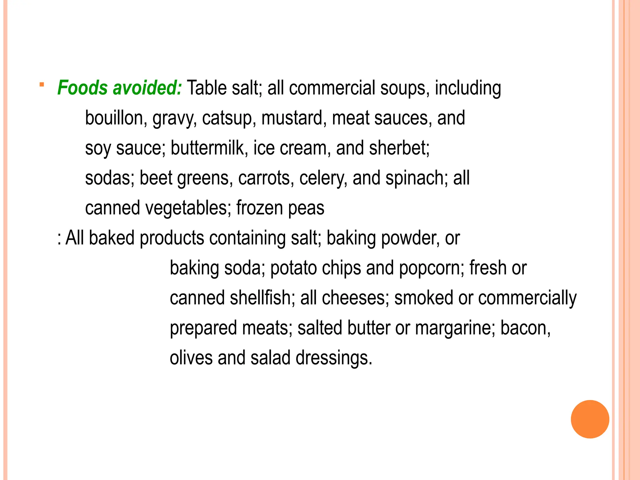  Foods avoided: Table salt; all commercial soups, including
bouillon, gravy, catsup, mustard, meat sauces, and
soy sauce; buttermilk, ice cream, and sherbet;
sodas; beet greens, carrots, celery, and spinach; all
canned vegetables; frozen peas
: All baked products containing salt; baking powder, or
baking soda; potato chips and popcorn; fresh or
canned shellfish; all cheeses; smoked or commercially
prepared meats; salted butter or margarine; bacon,
olives and salad dressings.
 