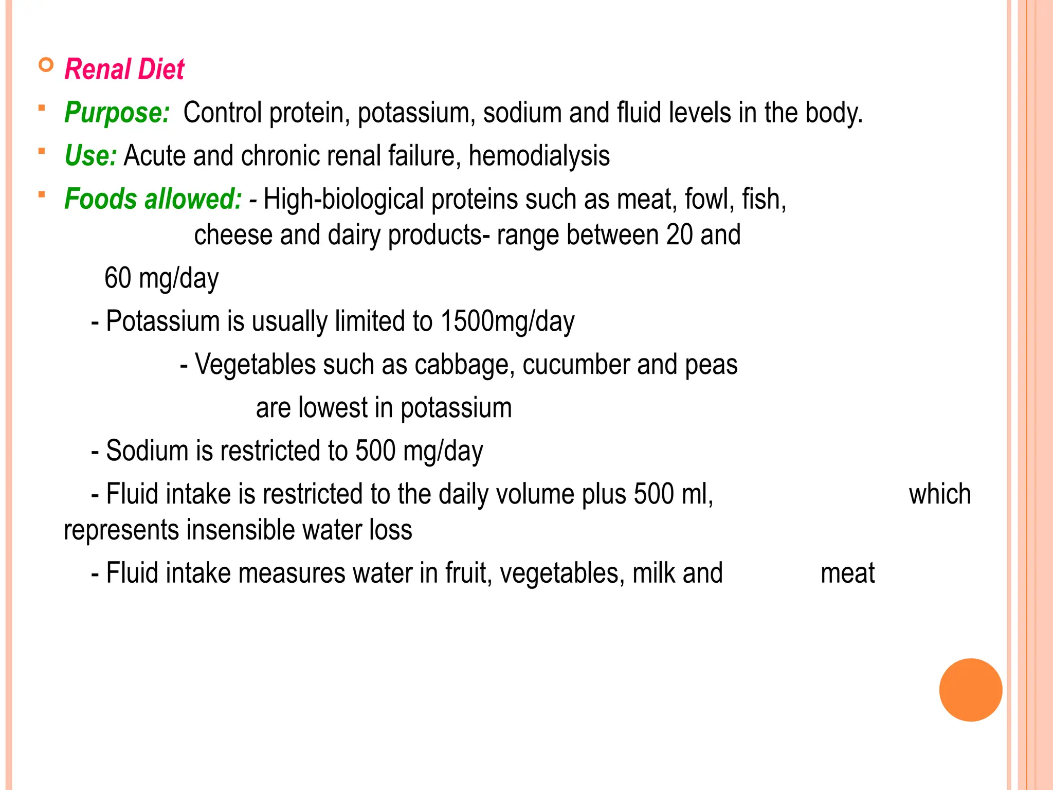  Renal Diet
 Purpose: Control protein, potassium, sodium and fluid levels in the body.
 Use: Acute and chronic renal failure, hemodialysis
 Foods allowed: - High-biological proteins such as meat, fowl, fish,
cheese and dairy products- range between 20 and
60 mg/day
- Potassium is usually limited to 1500mg/day
- Vegetables such as cabbage, cucumber and peas
are lowest in potassium
- Sodium is restricted to 500 mg/day
- Fluid intake is restricted to the daily volume plus 500 ml, which
represents insensible water loss
- Fluid intake measures water in fruit, vegetables, milk and meat
 