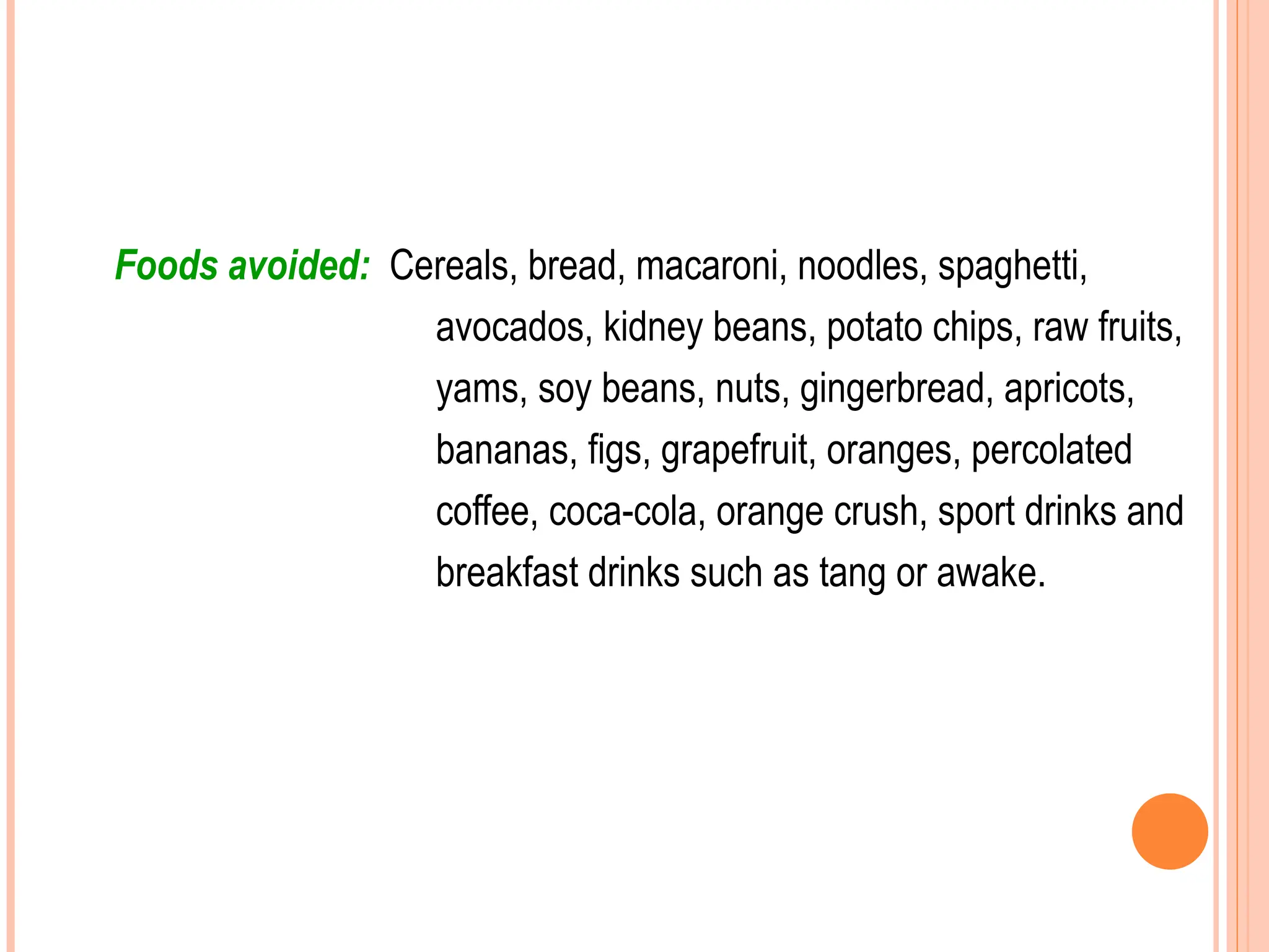 Foods avoided: Cereals, bread, macaroni, noodles, spaghetti,
avocados, kidney beans, potato chips, raw fruits,
yams, soy beans, nuts, gingerbread, apricots,
bananas, figs, grapefruit, oranges, percolated
coffee, coca-cola, orange crush, sport drinks and
breakfast drinks such as tang or awake.
 
