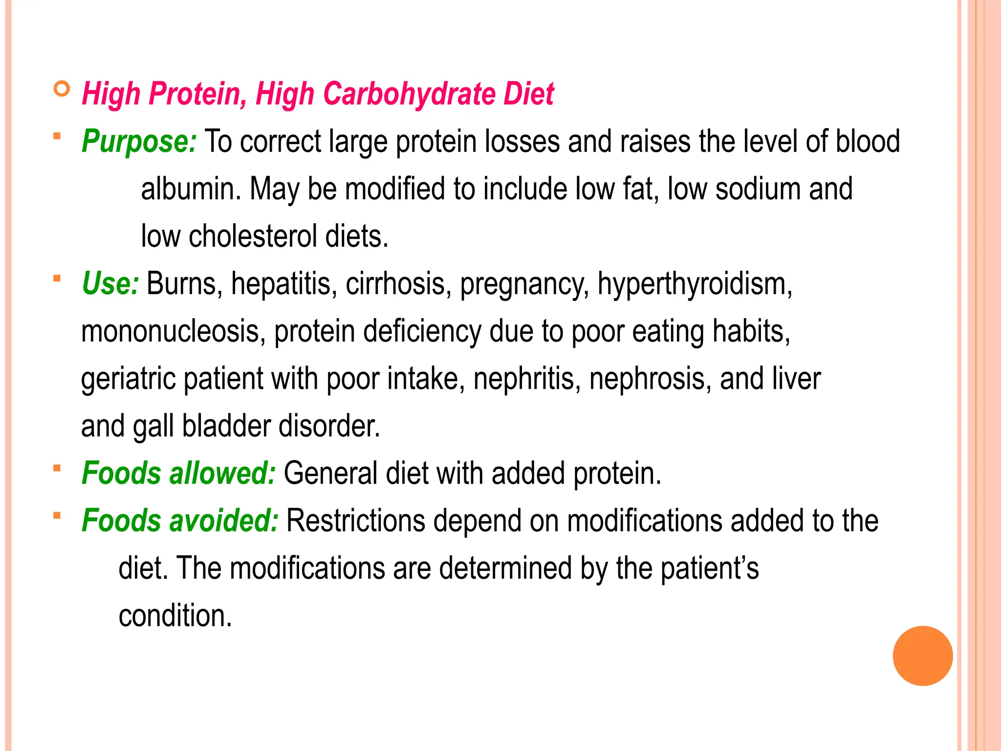  High Protein, High Carbohydrate Diet
 Purpose: To correct large protein losses and raises the level of blood
albumin. May be modified to include low fat, low sodium and
low cholesterol diets.
 Use: Burns, hepatitis, cirrhosis, pregnancy, hyperthyroidism,
mononucleosis, protein deficiency due to poor eating habits,
geriatric patient with poor intake, nephritis, nephrosis, and liver
and gall bladder disorder.
 Foods allowed: General diet with added protein.
 Foods avoided: Restrictions depend on modifications added to the
diet. The modifications are determined by the patient’s
condition.
 