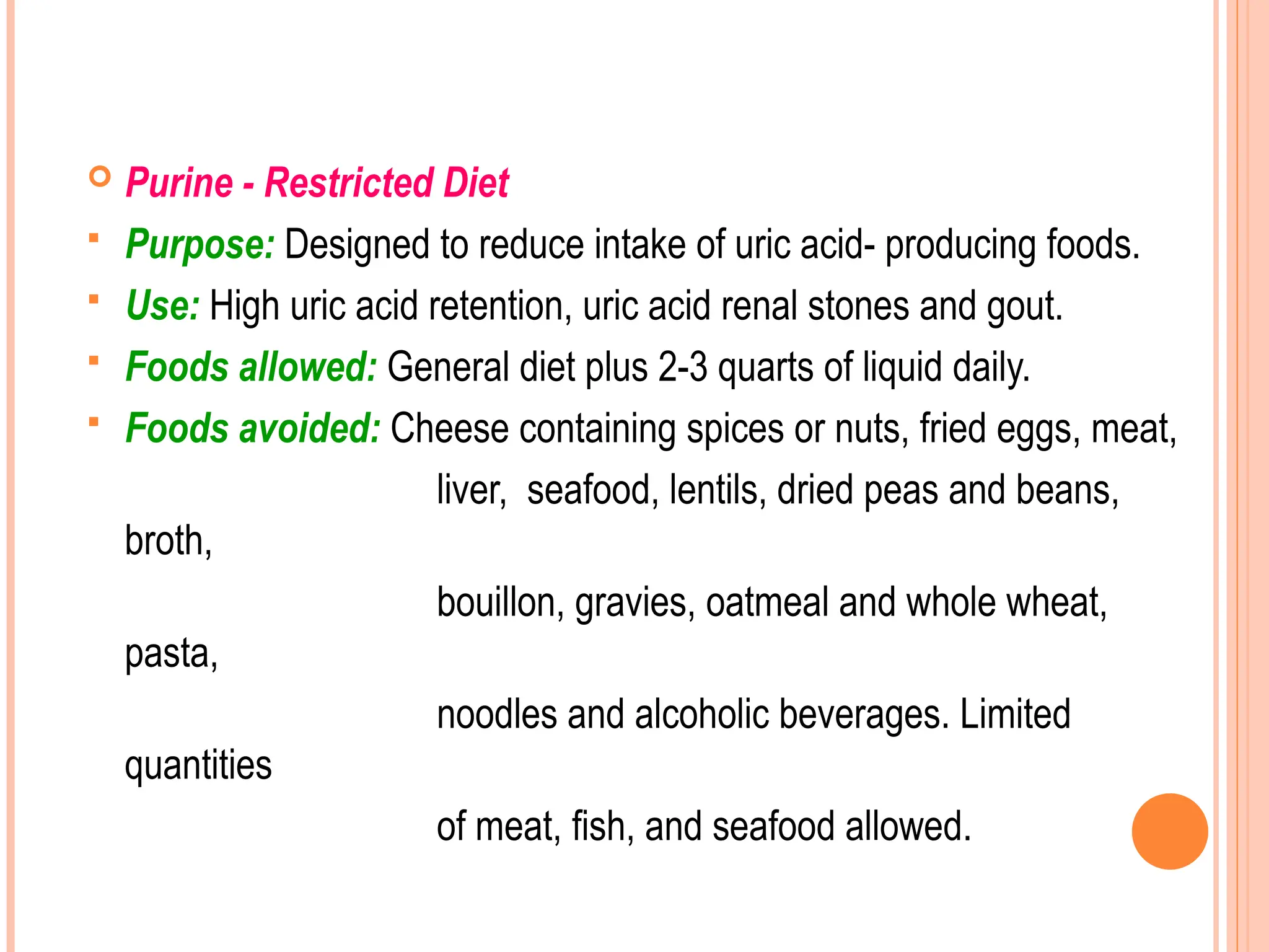  Purine - Restricted Diet
 Purpose: Designed to reduce intake of uric acid- producing foods.
 Use: High uric acid retention, uric acid renal stones and gout.
 Foods allowed: General diet plus 2-3 quarts of liquid daily.
 Foods avoided: Cheese containing spices or nuts, fried eggs, meat,
liver, seafood, lentils, dried peas and beans,
broth,
bouillon, gravies, oatmeal and whole wheat,
pasta,
noodles and alcoholic beverages. Limited
quantities
of meat, fish, and seafood allowed.
 