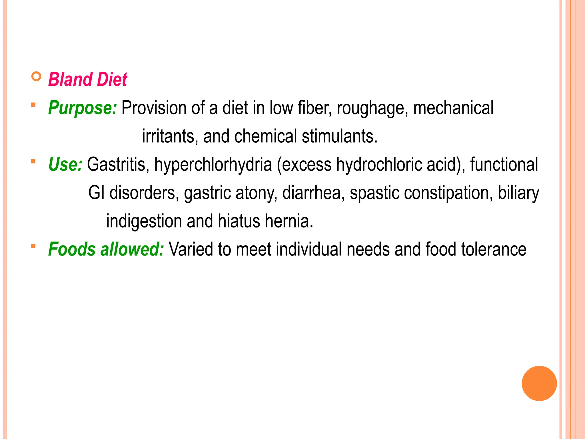  Bland Diet
 Purpose: Provision of a diet in low fiber, roughage, mechanical
irritants, and chemical stimulants.
 Use: Gastritis, hyperchlorhydria (excess hydrochloric acid), functional
GI disorders, gastric atony, diarrhea, spastic constipation, biliary
indigestion and hiatus hernia.
 Foods allowed: Varied to meet individual needs and food tolerance
 