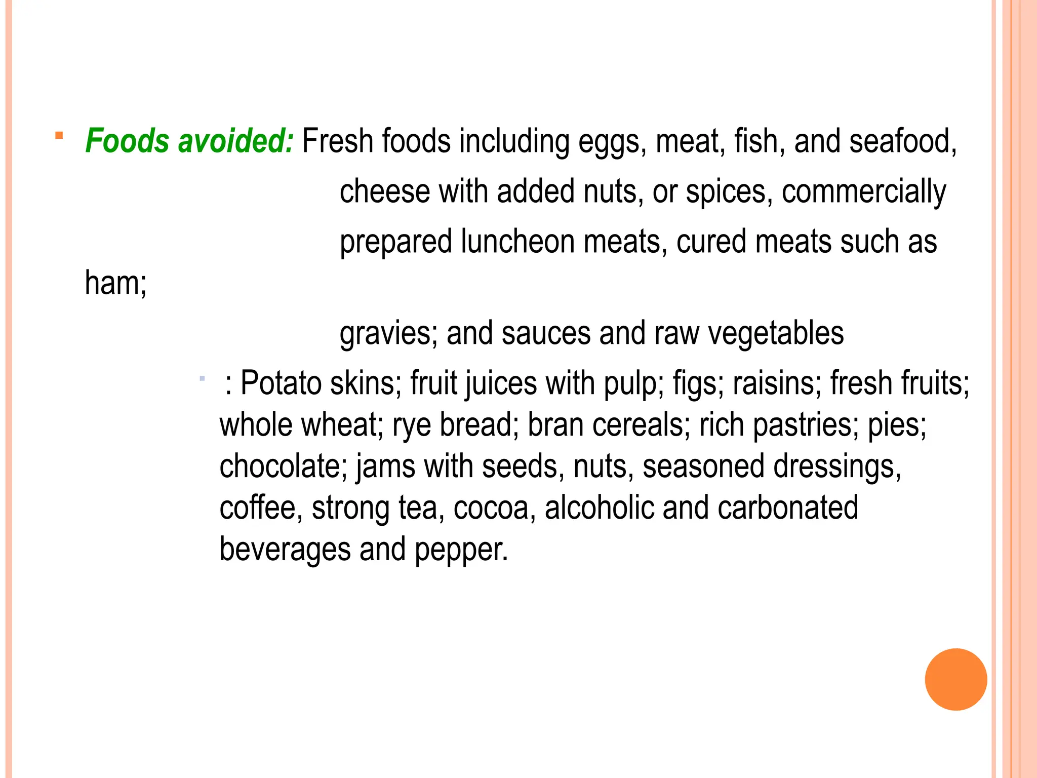  Foods avoided: Fresh foods including eggs, meat, fish, and seafood,
cheese with added nuts, or spices, commercially
prepared luncheon meats, cured meats such as
ham;
gravies; and sauces and raw vegetables

: Potato skins; fruit juices with pulp; figs; raisins; fresh fruits;
whole wheat; rye bread; bran cereals; rich pastries; pies;
chocolate; jams with seeds, nuts, seasoned dressings,
coffee, strong tea, cocoa, alcoholic and carbonated
beverages and pepper.
 
