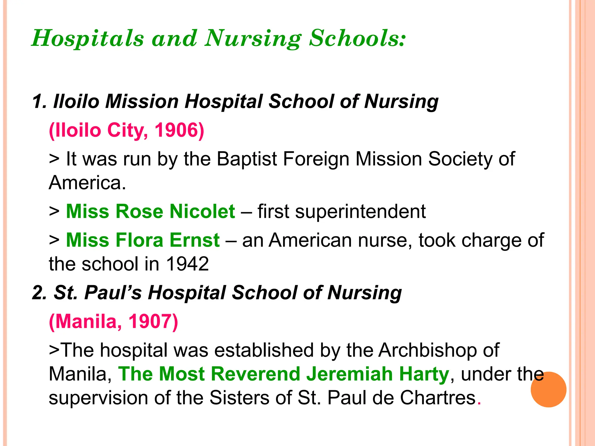 Hospitals and Nursing Schools:
1. Iloilo Mission Hospital School of Nursing
(Iloilo City, 1906)
> It was run by the Baptist Foreign Mission Society of
America.
> Miss Rose Nicolet – first superintendent
> Miss Flora Ernst – an American nurse, took charge of
the school in 1942
2. St. Paul’s Hospital School of Nursing
(Manila, 1907)
>The hospital was established by the Archbishop of
Manila, The Most Reverend Jeremiah Harty, under the
supervision of the Sisters of St. Paul de Chartres.
 