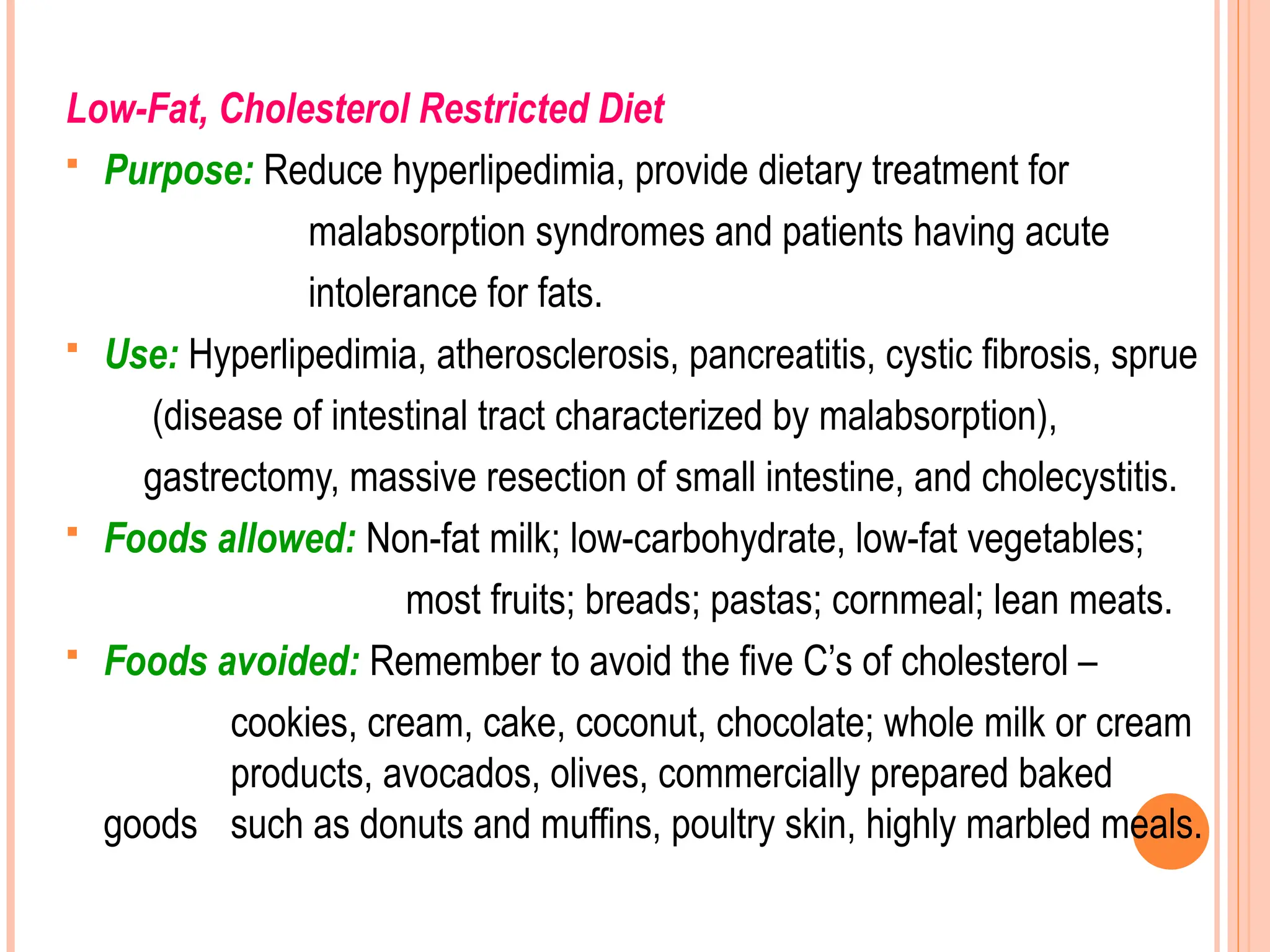 Low-Fat, Cholesterol Restricted Diet
 Purpose: Reduce hyperlipedimia, provide dietary treatment for
malabsorption syndromes and patients having acute
intolerance for fats.
 Use: Hyperlipedimia, atherosclerosis, pancreatitis, cystic fibrosis, sprue
(disease of intestinal tract characterized by malabsorption),
gastrectomy, massive resection of small intestine, and cholecystitis.
 Foods allowed: Non-fat milk; low-carbohydrate, low-fat vegetables;
most fruits; breads; pastas; cornmeal; lean meats.
 Foods avoided: Remember to avoid the five C’s of cholesterol –
cookies, cream, cake, coconut, chocolate; whole milk or cream
products, avocados, olives, commercially prepared baked
goods such as donuts and muffins, poultry skin, highly marbled meals.
 