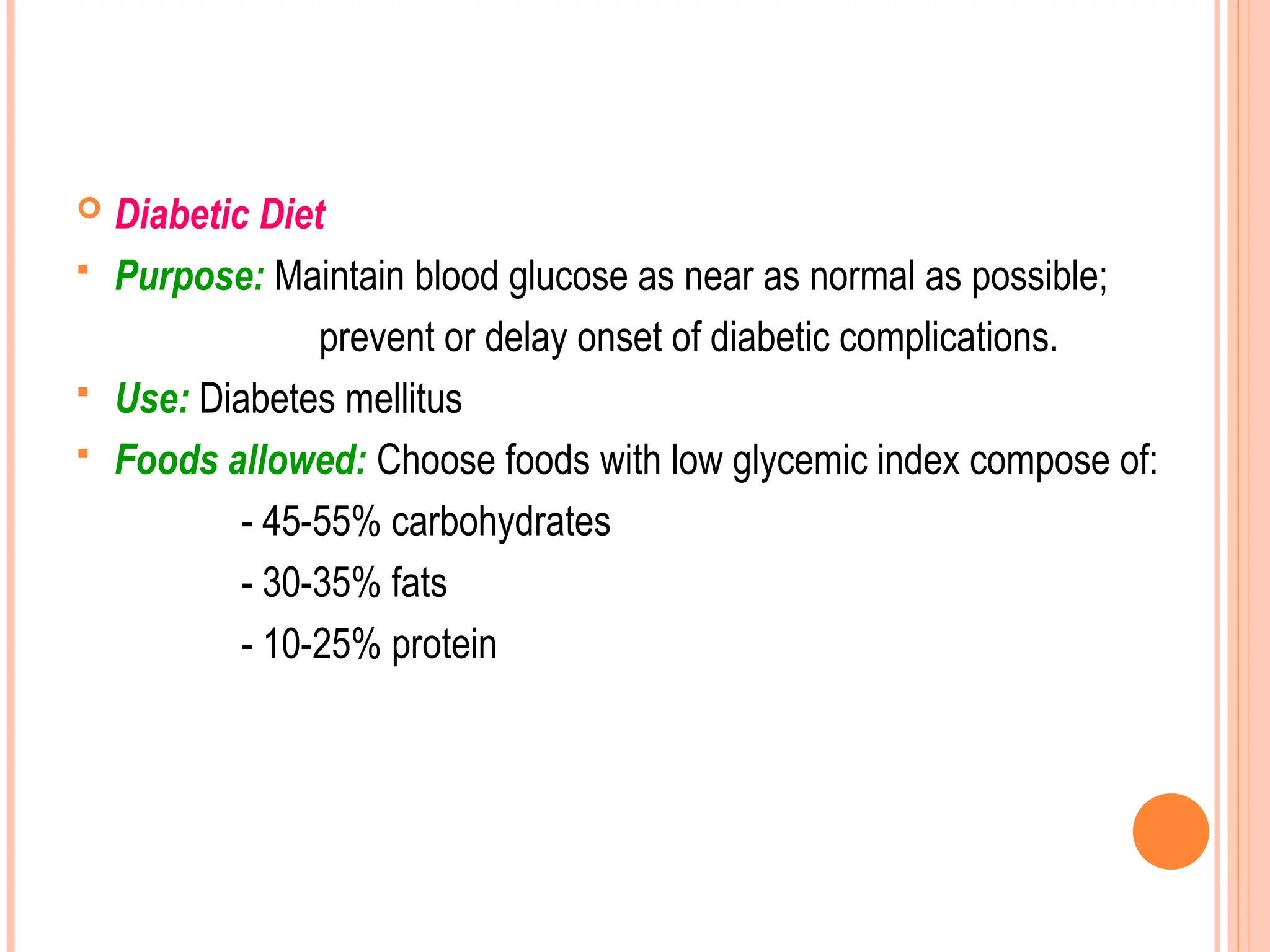  Diabetic Diet
 Purpose: Maintain blood glucose as near as normal as possible;
prevent or delay onset of diabetic complications.
 Use: Diabetes mellitus
 Foods allowed: Choose foods with low glycemic index compose of:
- 45-55% carbohydrates
- 30-35% fats
- 10-25% protein
 