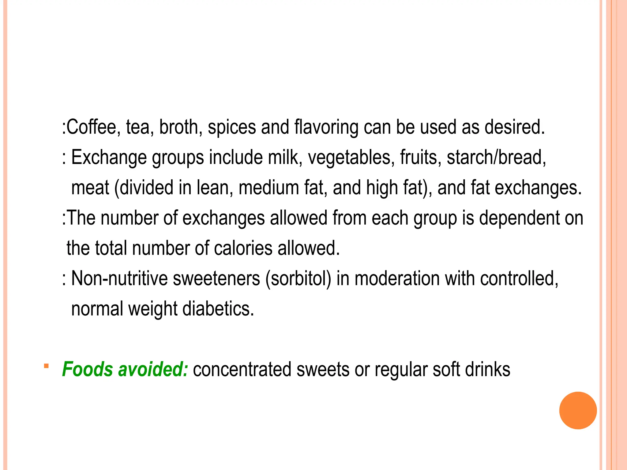 :Coffee, tea, broth, spices and flavoring can be used as desired.
: Exchange groups include milk, vegetables, fruits, starch/bread,
meat (divided in lean, medium fat, and high fat), and fat exchanges.
:The number of exchanges allowed from each group is dependent on
the total number of calories allowed.
: Non-nutritive sweeteners (sorbitol) in moderation with controlled,
normal weight diabetics.
 Foods avoided: concentrated sweets or regular soft drinks
 