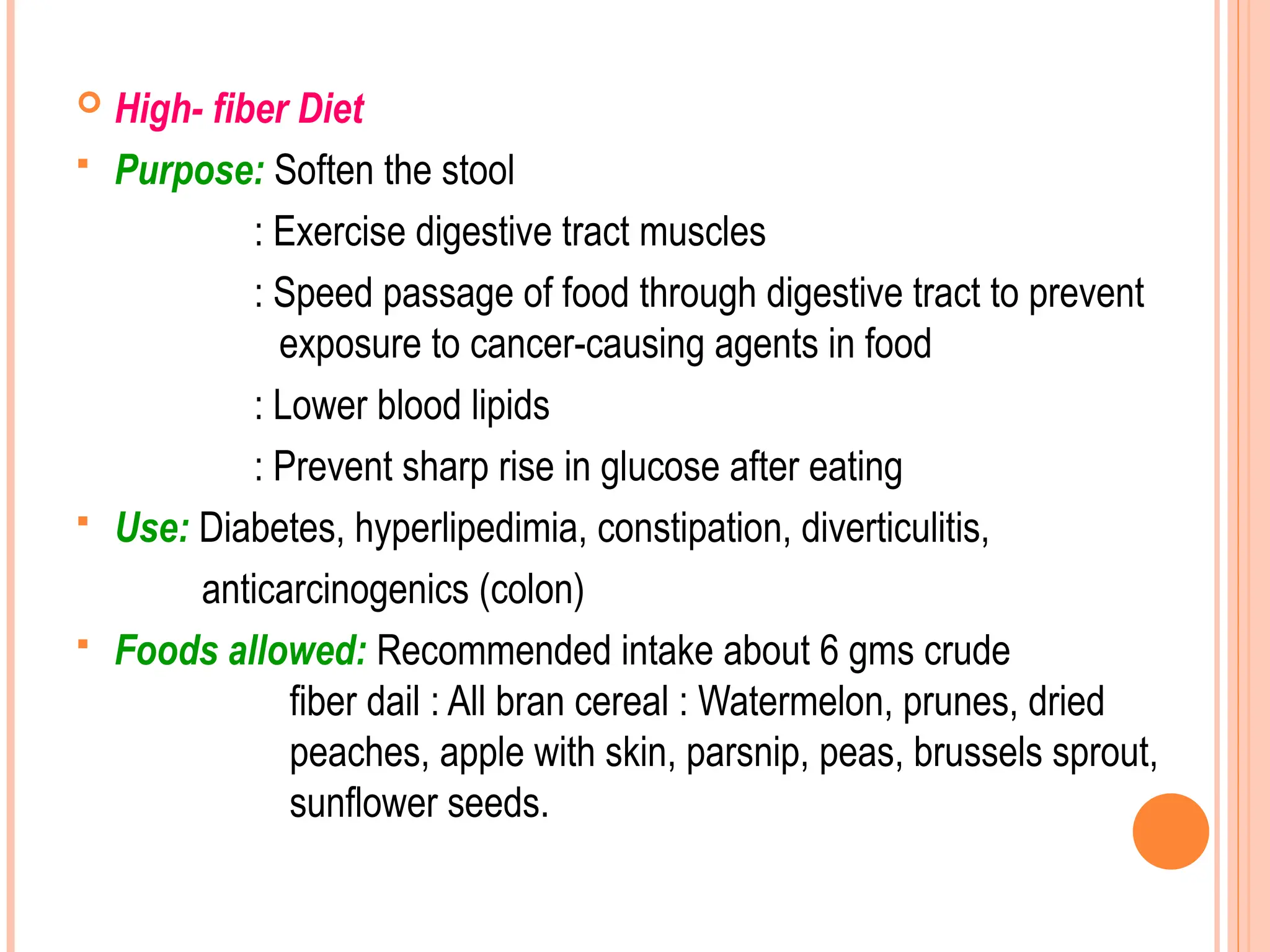  High- fiber Diet
 Purpose: Soften the stool
: Exercise digestive tract muscles
: Speed passage of food through digestive tract to prevent
exposure to cancer-causing agents in food
: Lower blood lipids
: Prevent sharp rise in glucose after eating
 Use: Diabetes, hyperlipedimia, constipation, diverticulitis,
anticarcinogenics (colon)
 Foods allowed: Recommended intake about 6 gms crude
fiber dail : All bran cereal : Watermelon, prunes, dried
peaches, apple with skin, parsnip, peas, brussels sprout,
sunflower seeds.
 