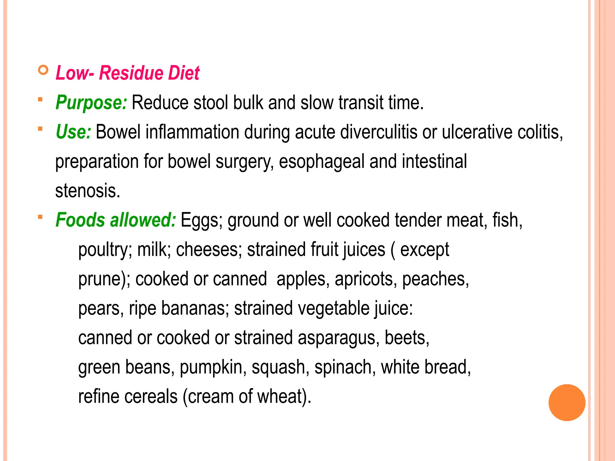  Low- Residue Diet
 Purpose: Reduce stool bulk and slow transit time.
 Use: Bowel inflammation during acute diverculitis or ulcerative colitis,
preparation for bowel surgery, esophageal and intestinal
stenosis.
 Foods allowed: Eggs; ground or well cooked tender meat, fish,
poultry; milk; cheeses; strained fruit juices ( except
prune); cooked or canned apples, apricots, peaches,
pears, ripe bananas; strained vegetable juice:
canned or cooked or strained asparagus, beets,
green beans, pumpkin, squash, spinach, white bread,
refine cereals (cream of wheat).
 