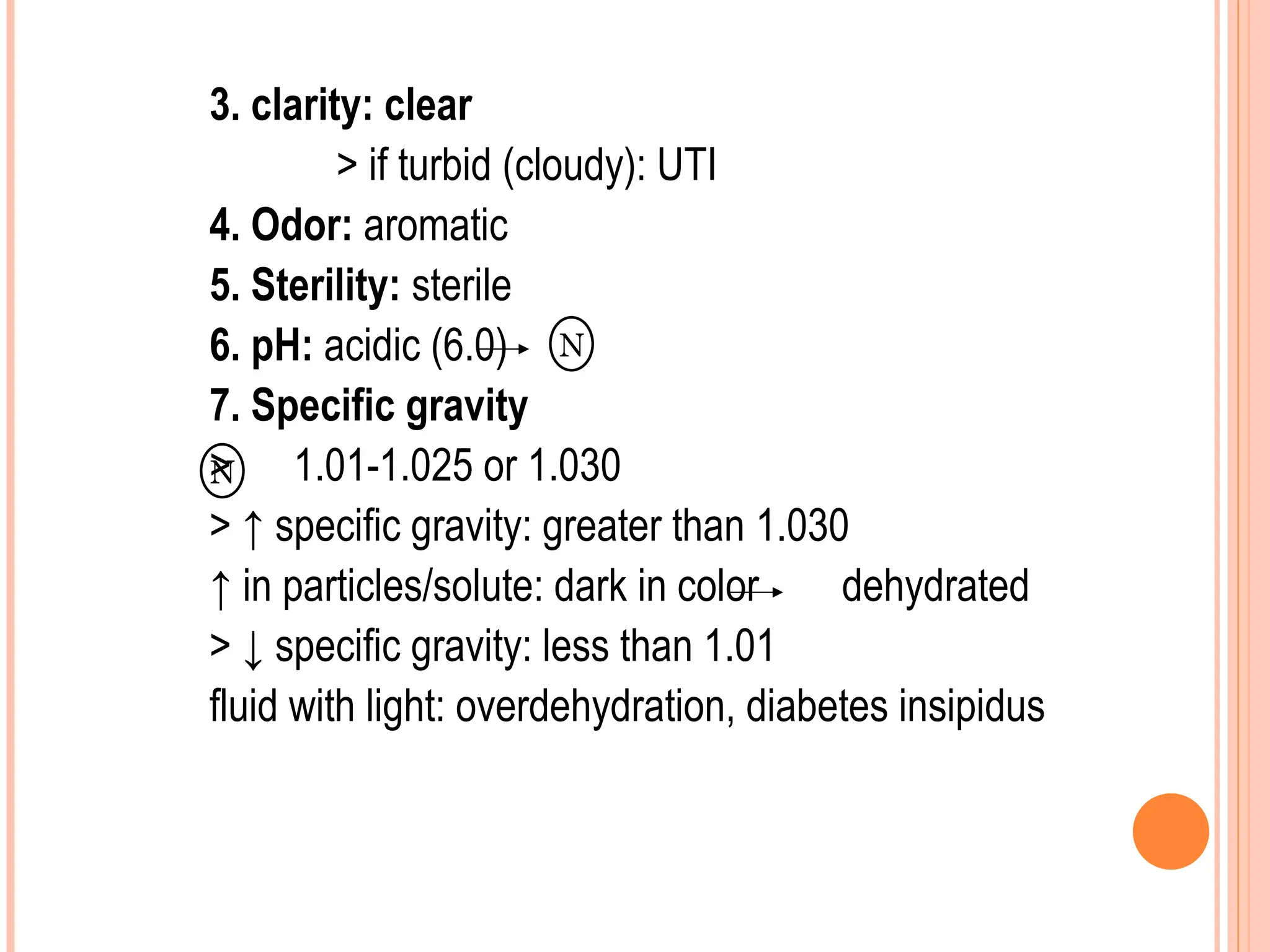 3. clarity: clear
> if turbid (cloudy): UTI
4. Odor: aromatic
5. Sterility: sterile
6. pH: acidic (6.0)
7. Specific gravity
> 1.01-1.025 or 1.030
> ↑ specific gravity: greater than 1.030
↑ in particles/solute: dark in color dehydrated
> ↓ specific gravity: less than 1.01
fluid with light: overdehydration, diabetes insipidus
N
N
 