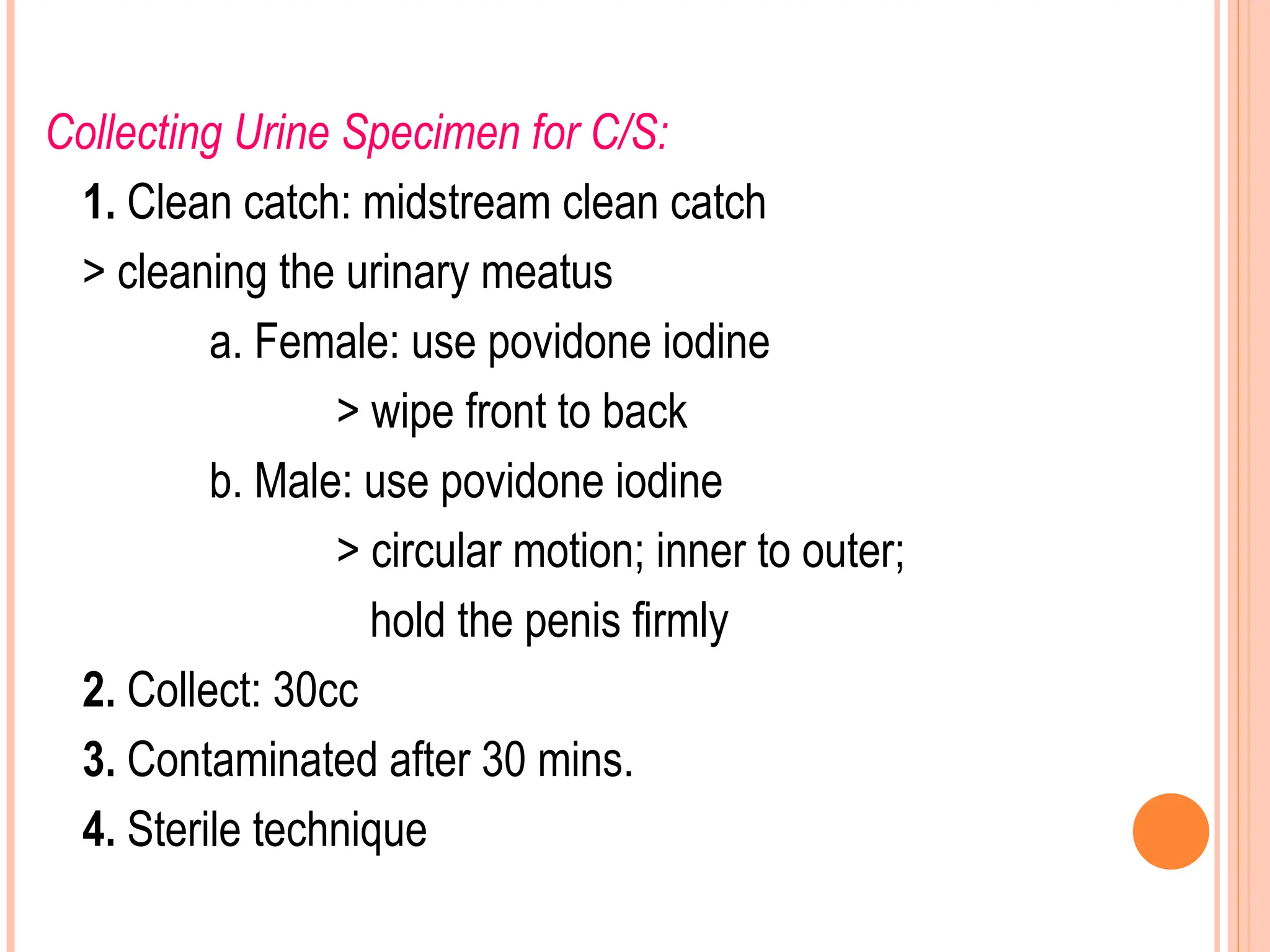 Collecting Urine Specimen for C/S:
1. Clean catch: midstream clean catch
> cleaning the urinary meatus
a. Female: use povidone iodine
> wipe front to back
b. Male: use povidone iodine
> circular motion; inner to outer;
hold the penis firmly
2. Collect: 30cc
3. Contaminated after 30 mins.
4. Sterile technique
 