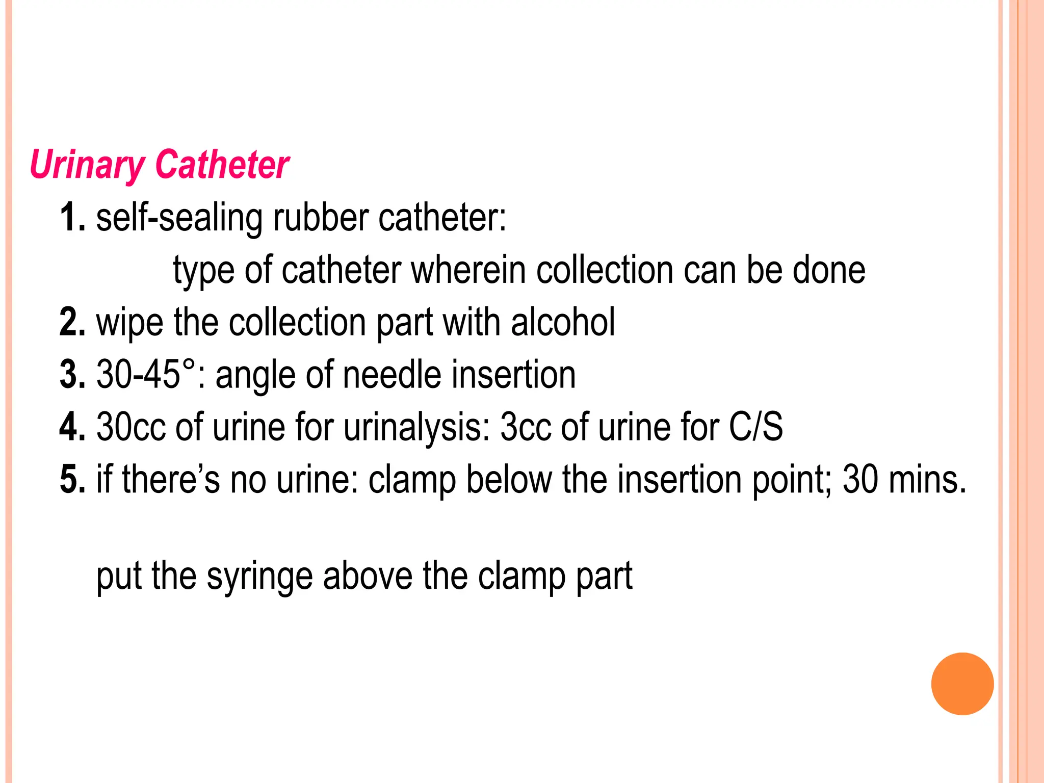 Urinary Catheter
1. self-sealing rubber catheter:
type of catheter wherein collection can be done
2. wipe the collection part with alcohol
3. 30-45°: angle of needle insertion
4. 30cc of urine for urinalysis: 3cc of urine for C/S
5. if there’s no urine: clamp below the insertion point; 30 mins.
put the syringe above the clamp part
 