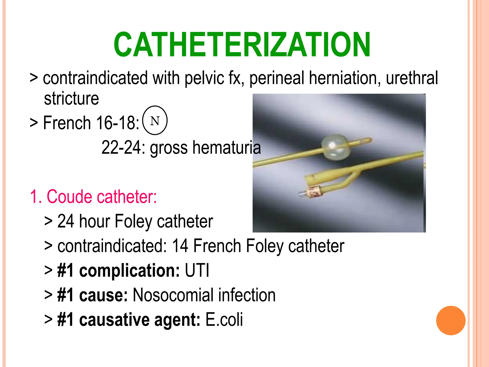 CATHETERIZATION
> contraindicated with pelvic fx, perineal herniation, urethral
stricture
> French 16-18:
22-24: gross hematuria
1. Coude catheter:
> 24 hour Foley catheter
> contraindicated: 14 French Foley catheter
> #1 complication: UTI
> #1 cause: Nosocomial infection
> #1 causative agent: E.coli
N
 